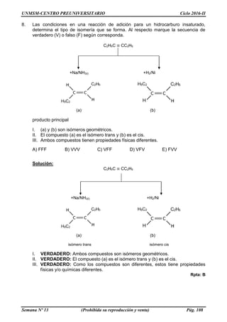UNMSM-CENTRO PREUNIVERSITARIO Ciclo 2016-II
Semana Nº 13 (Prohibida su reproducción y venta) Pág. 108
8. Las condiciones en una reacción de adición para un hidrocarburo insaturado,
determina el tipo de isomería que se forma. Al respecto marque la secuencia de
verdadero (V) o falso (F) según corresponda.
C2H5C ≡ CC2H5
+Na/NH3(l) +H2/Ni
(a) (b)
producto principal
I. (a) y (b) son isómeros geométricos.
II. El compuesto (a) es el isómero trans y (b) es el cis.
III. Ambos compuestos tienen propiedades físicas diferentes.
A) FFF B) VVV C) VFF D) VFV E) FVV
Solución:
C2H5C ≡ CC2H5
+Na/NH3(l) +H2/Ni
(a) (b)
isómero trans isómero cis
I. VERDADERO: Ambos compuestos son isómeros geométricos.
II. VERDADERO: El compuesto (a) es el isómero trans y (b) es el cis.
III. VERDADERO: Como los compuestos son diferentes, estos tiene propiedades
físicas y/o químicas diferentes.
Rpta: B
 