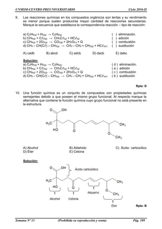 UNMSM-CENTRO PREUNIVERSITARIO Ciclo 2016-II
Semana Nº 13 (Prohibida su reproducción y venta) Pág. 109
9. Las reacciones químicas en los compuestos orgánicos son lentas y su rendimiento
es menor porque suelen producirse mayor cantidad de reacciones secundarias.
Marque la secuencia que establezca la correspondencia reacción – tipo de reacción:
a) C2H4(g) + H2(g) → C2H6(g) ( ) eliminación.
b) CH4(g) + Cℓ2(g) → CH3Cℓ(g) + HCℓ(g) ( ) adición
c) CH4(g) + 2O2(g) → CO2(g) + 2H2O(v) + Q ( ) combustión
d) CH3 – CH(Cℓ) – CH3(g) → CH3 – CH2 = CH2(g) + HCℓ(ac) ( ) sustitución
A) cadb B) abcd C) adcb D) dacb E) dabc
Solución:
a) C2H4(g) + H2(g) → C2H6(g) ( d ) eliminación.
b) CH4(g) + Cℓ2(g) → CH3Cℓ(g) + HCℓ(g) ( a ) adición
c) CH4(g) + 2O2(g) → CO2(g) + 2H2O(v) + Q ( c ) combustión
d) CH3 – CH(Cℓ) – CH3(g) → CH3 – CH2 = CH2(g) + HCℓ(ac) ( b ) sustitución
Rpta: D
10. Una función química es un conjunto de compuestos con propiedades químicas
semejantes debido a que poseen el mismo grupo funcional. Al respecto marque la
alternativa que contiene la función química cuyo grupo funcional no está presente en
la estructura.
A) Alcohol B) Aldehido C) Ácido carboxílico
D) Éter E) Cetona
Solución:
Rpta: B
 