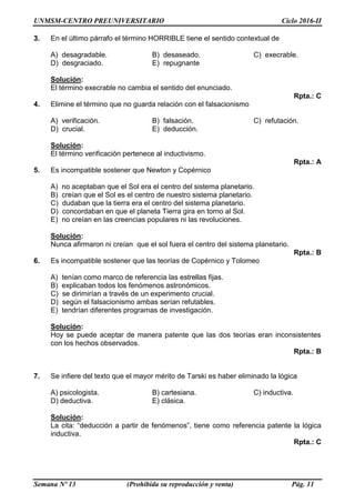UNMSM-CENTRO PREUNIVERSITARIO Ciclo 2016-II
Semana Nº 13 (Prohibida su reproducción y venta) Pág. 11
3. En el último párrafo el término HORRIBLE tiene el sentido contextual de
A) desagradable. B) desaseado. C) execrable.
D) desgraciado. E) repugnante
Solución:
El término execrable no cambia el sentido del enunciado.
Rpta.: C
4. Elimine el término que no guarda relación con el falsacionismo
A) verificación. B) falsación. C) refutación.
D) crucial. E) deducción.
Solución:
El término verificación pertenece al inductivismo.
Rpta.: A
5. Es incompatible sostener que Newton y Copérnico
A) no aceptaban que el Sol era el centro del sistema planetario.
B) creían que el Sol es el centro de nuestro sistema planetario.
C) dudaban que la tierra era el centro del sistema planetario.
D) concordaban en que el planeta Tierra gira en torno al Sol.
E) no creían en las creencias populares ni las revoluciones.
Solución:
Nunca afirmaron ni creían que el sol fuera el centro del sistema planetario.
Rpta.: B
6. Es incompatible sostener que las teorías de Copérnico y Tolomeo
A) tenían como marco de referencia las estrellas fijas.
B) explicaban todos los fenómenos astronómicos.
C) se dirimirían a través de un experimento crucial.
D) según el falsacionismo ambas serían refutables.
E) tendrían diferentes programas de investigación.
Solución:
Hoy se puede aceptar de manera patente que las dos teorías eran inconsistentes
con los hechos observados.
Rpta.: B
7. Se infiere del texto que el mayor mérito de Tarski es haber eliminado la lógica
A) psicologista. B) cartesiana. C) inductiva.
D) deductiva. E) clásica.
Solución:
La cita: “deducción a partir de fenómenos”, tiene como referencia patente la lógica
inductiva.
Rpta.: C
 