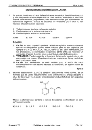 UNMSM-CENTRO PREUNIVERSITARIO Ciclo 2016-II
Semana Nº 13 (Prohibida su reproducción y venta) Pág. 110
EJERCICIO DE REFORZAMIENTO PARA LA CASA
1. La química orgánica es la rama de la química que se encarga de estudiar el carbono
y sus compuestos tanto de origen natural como artificial, analizando la estructura
interna, características, propiedades y las transformaciones que experimentan los
compuestos orgánicos. Marque la secuencia de verdadero (V) o falso (F) con
respecto a los compuestos orgánicos.
I. Todo compuesto que tiene carbono es orgánico.
II. Pueden presentar el fenómeno de isomería.
III. Pueden soportar temperaturas muy altas.
A) FFF B) VVV C) FVF D) VFV E) FVV
Solución:
I. FALSO: No todo compuesto que tiene carbono es orgánico, existen compuestos
que en su composición química tienen carbono pero no son orgánicos, por
ejemplo: CO, CO2, HCN, KCN, Na2CO3, NaHCO3, etc. Estos compuestos, por
sus propiedades, son compuestos inorgánicos, por lo tanto para reconocer un
compuesto orgánico debemos tener en cuenta sus propiedades generales.
II. VERDADERO: Pueden presentar el fenómeno de isomería; es decir, dos o más
compuestos que poseen diferentes estructuras, propiedades físicas y químicas;
pero igual masa o peso.
III. FALSO: Son termolábiles; es decir resisten poco la acción del calor,
descomponiéndose con relativa facilidad al calentarlos, en algunos casos se
carbonizan.
Rpta: C
2. El ácido acetilsalicílico (C9H8O4) conocido popularmente como aspirina, es un
fármaco que se utiliza frecuentemente como antinflamatorio, analgésico (para el
alivio del dolor leve y moderado) y antipirético (para reducir la fiebre). Con respecto a
este compuesto.
Marque la alternativa que contiene el número de carbonos con hibridación sp, sp2 y
sp3 respectivamente.
A) 0, 8, 1 B) 1, 8, 2 C) 0, 8, 2 D) 0, 1, 8 E) 1, 5, 2
 