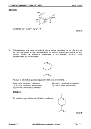UNMSM-CENTRO PREUNIVERSITARIO Ciclo 2016-II
Semana Nº 13 (Prohibida su reproducción y venta) Pág. 111
Solución:
Carbonos: sp = 0, sp2 = 8 y sp3 = 1
Rpta: A
3. El limoneno es una sustancia natural que se extrae del aceite de las cáscaras de
los cítricos y que da el olor característico a los mismos. Constituyen una de las más
amplias clases de alimentos funcionales y fitonutrientes, actuando como
antioxidantes. Su estructura es:
Marque la alternativa que clasifique correctamente al limoneno.
A) Acíclico, ramificado y saturado. B) Cíclico, ramificado e insaturado.
C) Acíclico, ramificado e insaturado. D) Cíclico, lineal e insaturado.
E) Alicíclico, ramificado y saturado.
Solución:
Se clasifica como: cíclico, ramificado e insaturado
Rpta: B
 