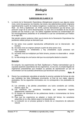 UNMSM-CENTRO PREUNIVERSITARIO Ciclo 2016-II
Semana Nº 13 (Prohibida su reproducción y venta) Pág. 113
Biología
SEMANA N°13
EJERCICIOS DE CLASE N° 13
1. La teoría de la Generación Espontánea (Abiogénesis) proponía que algunos seres
vivos, como los gusanos, los insectos, las ranas y las salamandras podían originarse
repentinamente a partir de materia inorgánica o sustancias en putrefacción. Fueron
Redi (S. XVII) y Spallanzani (S. XVIII), quienes demostraron que las larvas, que
parecían surgir de la carne descompuesta, no eran sino el resultado de los huevos
puestos por las moscas y que los caldos vegetales hervidos se contaminaban por
los microorganismos presentes en el ambiente lo cual fue corroborado por Pasteur
en el siglo XIX.
Del párrafo anterior podemos inferir que la teoría de la Generación Espontánea fue
perdiendo validez porque se demostró que
A) los seres vivos pueden reproducirse artificialmente con la intervención del
hombre.
B) los seres vivos se originan siempre a partir de otros seres vivos.
C) hay divisiones en vertebrados y hay unicelulares cuyos procesos son
imperceptibles.
D) los seres vivos se multiplican por fisión binaria, proceso no observable a simple
vista.
E) la vida emerge de una fuerza vital que nos acompaña desde la creación.
Solución:
En conjunto, los experimentos de Redi, Spallanzani y Pasteur demostraban que la
supuesta aparición espontánea de los organismos, no era sino, la simple llegada de
organismos preexistentes que iniciaban su proceso de reproducción ya que se
encontraban con los sustratos alimenticios que favorecían dicho proceso.
Rpta.: B
2. Darwin fue considerado naturalista al estudiar la enorme variedad de formas de vida
que habitaban las Islas Galápagos enunciando, al final de sus viajes, algunos
postulados. De los siguientes enunciados uno no corresponde a los postulados de
Darwin.
A) Los animales y las plantas presentaban una lucha constante por comida,
espacio, agua, etc.
B) Los individuos con caracteres heredables que representen mejores
adaptaciones, sobrevivirán.
C) El número de individuos en las poblaciones tiende a incrementarse de forma
geométrica.
D) Para que los organismos se adapten a través del tiempo, los caracteres
adquiridos en su vida, debían pasar a la descendencia.
E) La evolución es un proceso gradual a través de un mecanismo de selección
natural.
 