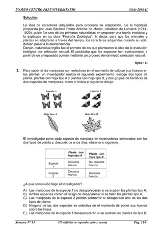 UNMSM-CENTRO PREUNIVERSITARIO Ciclo 2016-II
Semana Nº 13 (Prohibida su reproducción y venta) Pág. 114
Solución:
La idea de caracteres adquiridos para procesos de adaptación, fue la hipótesis
propuesta por Jean Baptiste Pierre Antoine de Monet, caballero de Lamarck (1744-
1829), quién fue uno de los primeros naturalistas en proponer una teoría evolutiva y
la explicaba en su obra “Filosofía Zoológica”, él decía, para que los animales y
plantas se adaptaran a través del tiempo, los caracteres adquiridos durante su vida,
debían pasar a la descendencia.
Darwin, naturalista inglés fue el primero de los que plantearon la idea de la evolución
biológica por selección natural. El postulaba que las especies han evolucionado a
partir de un antepasado común mediante un proceso denominado selección natural.
Rpta.: D
3. Para saber si las mariposas son selectivas en el momento de colocar sus huevos en
las plantas, un investigador realiza el siguiente experimento: escoge dos tipos de
planta, plantas con hoja tipo A y plantas con hoja tipo B, y dos grupos de hembras de
dos especies de mariposas, como lo indica el siguiente dibujo:
El investigador pone cada especie de mariposa en invernaderos sembrados con los
dos tipos de planta y, después de unos días, observa lo siguiente:
¿A qué conclusión llego el investigador?
A) Las mariposas de la especie 1 no desaparecerán si se acaban las plantas tipo A.
B) Ambas especies corren el riesgo de desaparecer si se talan las plantas tipo A.
C) Las mariposas de la especie 2 podrán sobrevivir si desaparece uno de los dos
tipos de planta.
D) Ninguna de las dos especies es selectiva en el momento de poner sus huevos
sobre las hojas.
E) Las mariposas de la especie 1 desaparecerán si se acaban las plantas de tipo B.
Planta con
hoja tipo A
Planta con
hoja tipo B
Especie
1
Deposita
huevos.
No deposita
huevos.
Especie
2
Deposita
huevos.
Deposita
huevos.
 