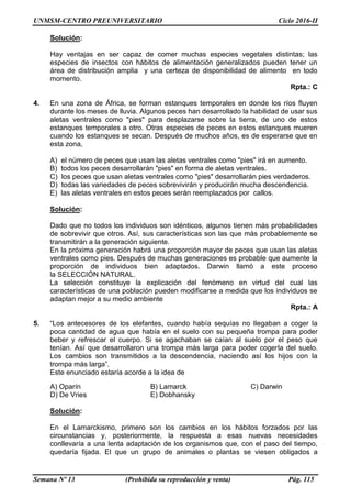 UNMSM-CENTRO PREUNIVERSITARIO Ciclo 2016-II
Semana Nº 13 (Prohibida su reproducción y venta) Pág. 115
Solución:
Hay ventajas en ser capaz de comer muchas especies vegetales distintas; las
especies de insectos con hábitos de alimentación generalizados pueden tener un
área de distribución amplia y una certeza de disponibilidad de alimento en todo
momento.
Rpta.: C
4. En una zona de África, se forman estanques temporales en donde los ríos fluyen
durante los meses de lluvia. Algunos peces han desarrollado la habilidad de usar sus
aletas ventrales como "pies" para desplazarse sobre la tierra, de uno de estos
estanques temporales a otro. Otras especies de peces en estos estanques mueren
cuando los estanques se secan. Después de muchos años, es de esperarse que en
esta zona,
A) el número de peces que usan las aletas ventrales como "pies" irá en aumento.
B) todos los peces desarrollarán "pies" en forma de aletas ventrales.
C) los peces que usan aletas ventrales como "pies" desarrollarán pies verdaderos.
D) todas las variedades de peces sobrevivirán y producirán mucha descendencia.
E) las aletas ventrales en estos peces serán reemplazados por callos.
Solución:
Dado que no todos los individuos son idénticos, algunos tienen más probabilidades
de sobrevivir que otros. Así, sus características son las que más probablemente se
transmitirán a la generación siguiente.
En la próxima generación habrá una proporción mayor de peces que usan las aletas
ventrales como pies. Después de muchas generaciones es probable que aumente la
proporción de individuos bien adaptados. Darwin llamó a este proceso
la SELECCIÓN NATURAL.
La selección constituye la explicación del fenómeno en virtud del cual las
características de una población pueden modificarse a medida que los individuos se
adaptan mejor a su medio ambiente
Rpta.: A
5. “Los antecesores de los elefantes, cuando había sequías no llegaban a coger la
poca cantidad de agua que había en el suelo con su pequeña trompa para poder
beber y refrescar el cuerpo. Si se agachaban se caían al suelo por el peso que
tenían. Así que desarrollaron una trompa más larga para poder cogerla del suelo.
Los cambios son transmitidos a la descendencia, naciendo así los hijos con la
trompa más larga”.
Este enunciado estaría acorde a la idea de
A) Oparín B) Lamarck C) Darwin
D) De Vries E) Dobhansky
Solución:
En el Lamarckismo, primero son los cambios en los hábitos forzados por las
circunstancias y, posteriormente, la respuesta a esas nuevas necesidades
conllevaría a una lenta adaptación de los organismos que, con el paso del tiempo,
quedaría fijada. El que un grupo de animales o plantas se viesen obligados a
 