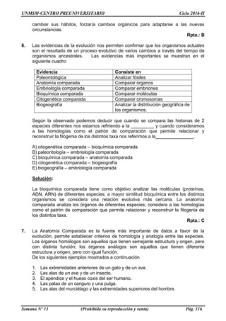 UNMSM-CENTRO PREUNIVERSITARIO Ciclo 2016-II
Semana Nº 13 (Prohibida su reproducción y venta) Pág. 116
cambiar sus hábitos, forzaría cambios orgánicos para adaptarse a las nuevas
circunstancias.
Rpta.: B
6. Las evidencias de la evolución nos permiten confirmar que los organismos actuales
son el resultado de un proceso evolutivo de varios cambios a través del tiempo de
organismos ancestrales. Las evidencias más importantes se muestran en el
siguiente cuadro:
Evidencia Consiste en
Paleontológica Analizar fósiles
Anatomía comparada Comparar órganos
Embriología comparada Comparar embriones
Bioquímica comparada Comparar moléculas
Citogenética comparada Comparar cromosomas
Biogeografía Analizar la distribución geográfica de
los organismos.
Según lo observado podemos deducir que cuando se compara las histonas de 2
especies diferentes nos estamos refiriendo a la _________ y cuando consideramos
a las homologías como el patrón de comparación que permite relacionar y
reconstruir la filogenia de los distintos taxa nos referimos a la_______________.
A) citogenética comparada – bioquímica comparada
B) paleontología – embriología comparada
C) bioquímica comparada – anatomía comparada
D) citogenética comparada – biogeografía
E) biogeografía – embriología comparada
Solución:
La bioquímica comparada tiene como objetivo analizar las moléculas (proteínas,
ADN, ARN) de diferentes especies; a mayor similitud bioquímica entre los distintos
organismos se considera una relación evolutiva más cercana. La anatomía
comparada analiza los órganos de diferentes especies; considera a las homologías
como el patrón de comparación que permite relacionar y reconstruir la filogenia de
los distintos taxa.
Rpta.: C
7. La Anatomía Comparada es la fuente más importante de datos a favor de la
evolución, permite establecer criterios de homología y analogía entre las especies.
Los órganos homólogos son aquellos que tienen semejante estructura y origen, pero
con distinta función; los órganos análogos son aquellos que tienen diferente
estructura y origen, pero con igual función.
De los siguientes ejemplos mostrados a continuación
1. Las extremidades anteriores de un gato y de un ave.
2. Las alas de un ave y de un insecto.
3. El apéndice y el hueso coxis del ser humano.
4. Las patas de un canguro y una pulga.
5. Las alas del murciélago y las extremidades superiores del hombre.
 