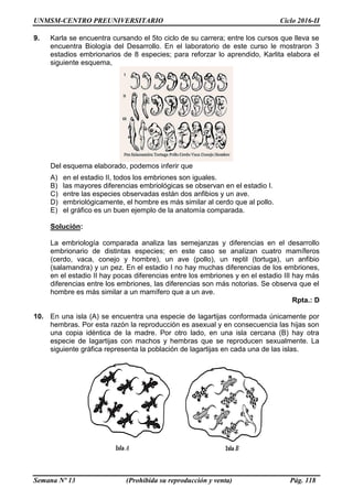 UNMSM-CENTRO PREUNIVERSITARIO Ciclo 2016-II
Semana Nº 13 (Prohibida su reproducción y venta) Pág. 118
9. Karla se encuentra cursando el 5to ciclo de su carrera; entre los cursos que lleva se
encuentra Biología del Desarrollo. En el laboratorio de este curso le mostraron 3
estadios embrionarios de 8 especies; para reforzar lo aprendido, Karlita elabora el
siguiente esquema,
Del esquema elaborado, podemos inferir que
A) en el estadio II, todos los embriones son iguales.
B) las mayores diferencias embriológicas se observan en el estadio I.
C) entre las especies observadas están dos anfibios y un ave.
D) embriológicamente, el hombre es más similar al cerdo que al pollo.
E) el gráfico es un buen ejemplo de la anatomía comparada.
Solución:
La embriología comparada analiza las semejanzas y diferencias en el desarrollo
embrionario de distintas especies; en este caso se analizan cuatro mamíferos
(cerdo, vaca, conejo y hombre), un ave (pollo), un reptil (tortuga), un anfibio
(salamandra) y un pez. En el estadio I no hay muchas diferencias de los embriones,
en el estadio II hay pocas diferencias entre los embriones y en el estadio III hay más
diferencias entre los embriones, las diferencias son más notorias. Se observa que el
hombre es más similar a un mamífero que a un ave.
Rpta.: D
10. En una isla (A) se encuentra una especie de lagartijas conformada únicamente por
hembras. Por esta razón la reproducción es asexual y en consecuencia las hijas son
una copia idéntica de la madre. Por otro lado, en una isla cercana (B) hay otra
especie de lagartijas con machos y hembras que se reproducen sexualmente. La
siguiente gráfica representa la población de lagartijas en cada una de las islas.
 