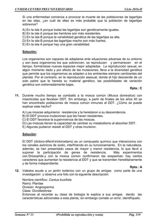 UNMSM-CENTRO PREUNIVERSITARIO Ciclo 2016-II
Semana Nº 13 (Prohibida su reproducción y venta) Pág. 119
Si una enfermedad comienza a provocar la muerte de las poblaciones de lagartijas
en las islas, ¿en cuál de ellas es más probable que la población de lagartijas
sobreviva?
A) En la isla A porque todas las lagartijas son genéticamente iguales.
B) En la isla A porque las hembras son más resistentes.
C) En la isla B porque la variabilidad genética de las lagartijas es alta.
D) En la isla B porque las lagartijas macho son más fuertes.
E) En la isla A porque hay una gran variabilidad.
Solución:
Los organismos son capaces de adaptarse ante situaciones adversas de su entorno
y son esos organismos los que sobreviven, se reproducen y permanecen en el
tiempo, formándose nuevas especies mejor adaptadas. La reproducción sexual, en
algún momento dado y por efecto de las mutaciones, lleva a la diversidad genética
que permite que los organismos se adapten a los ambientes siempre cambiantes del
planeta. Por el contrario, en la reproducción asexual, donde el hijo desciende de un
solo padre que le hereda su material genético, las posibilidades de variación
genética son extremadamente bajas.
Rpta.: C
11. Durante mucho tiempo se combatió a la mosca común (Musca domestica) con
insecticidas que llevaban DDT. Sin embargo, a partir de finales de los años 40 se
han encontrado poblaciones de mosca común inmunes al DDT. ¿Cómo se puede
explicar este hecho?
A) Las moscas adquirieron resistencia y la heredaron a su descendencia.
B) El DDT provoca mutaciones que las hacen resistentes.
C) El DDT favorece la supervivencia de las moscas.
D) Las moscas tienen la capacidad de cambiar su metabolismo al absorber DDT.
E) Algunas pudieron resistir el DDT y otras murieron.
Solución:
El DDT (dicloro-difenil-tricloroetano) es un compuesto químico que interacciona con
los canales axónicos de sodio, interfiriendo en su funcionamiento. En la naturaleza,
además, se han presentado casos de mayor y menor resistencia, lo que llevó a
suponer la participación de genes de resistencia. Más experimentos
con Drosophila y con la mosca común confirmaron las sospechas: hay ciertos
caracteres que aumentan la resistencia al DDT y que se transmiten hereditariamente
y de forma independiente.
Rpta.: A
12. Valeska acude a un jardín botánico con un grupo de amigas como parte de una
investigación y observa una foto con la siguiente descripción:
Nombre científico: Cantua buxifolia
Reino: Plantae
División: Angiosperma
Clase: Dicotiledónea
Entonces al recordar su clase de biología le explica a sus amigas dando las
características adicionales a esta planta, sin embargo comete un error, identifíquelo.
 