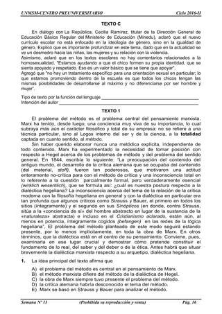 UNMSM-CENTRO PREUNIVERSITARIO Ciclo 2016-II
Semana Nº 13 (Prohibida su reproducción y venta) Pág. 16
TEXTO C
En diálogo con La República, Cecilia Ramírez, titular de la Dirección General de
Educación Básica Regular del Ministerio de Educación (Minedu), aclaró que el nuevo
currículo escolar no está enfocado en la ideología de género, sino en la igualdad de
género. Explicó que es importante profundizar en este tema, dado que en la actualidad se
ve un desmedro hacia las niñas, las mujeres y su relación con la violencia.
Asimismo, aclaró que en los textos escolares no hay comentarios relacionados a la
homosexualidad. "Estamos ayudando a que el chico formen su propia identidad, que se
sienta apoyado y respetado. Eso es un valor básico que se tiene que apoyar".
Agregó que "no hay un tratamiento específico para una orientación sexual en particular; lo
que estamos promoviendo dentro de la escuela es que todos los chicos tengan las
mismas posibilidades de desarrollarse al máximo y no diferenciarse por ser hombre y
mujer”.
Tipo de texto por la función del lenguaje _______________________________________
Intención del autor ________________________________________________________
TEXTO 1
El problema del método es el problema central del pensamiento marxista.
Marx ha tenido, desde luego, una conciencia muy viva de su importancia, lo cual
subraya más aún el carácter filosófico y total de su empresa: no se refiere a una
técnica particular, sino al Logos interno del ser y de la ciencia, a la totalidad
captada en cuanto sentido, al método.
Sin haber querido elaborar nunca una metódica explícita, independiente de
todo contenido, Marx ha experimentado la necesidad de tomar posición con
respecto a Hegel acerca de los problemas de método y del problema del sentido
general. En 1844, escribía lo siguiente: “La preocupación del contenido del
antiguo mundo, el desarrollo de la crítica alemana que se ocupaba del contenido
(del material, stoff), fueron tan poderosos, que motivaron una actitud
enteramente no-crítica para con el método de crítica y una inconsciencia total en
lo referente a la cuestión parcialmente formal, pero verdaderamente esencial
(wirklich wesentlich), que se formula así: ¿cuál es nuestra postura respecto a la
dialéctica hegeliana? La inconsciencia acerca del tema de la relación de la crítica
moderna con la filosofía hegeliana en general y con la dialéctica en particular era
tan profunda que algunos críticos como Strauss y Bauer, el primero en todos los
sitios (íntegramente) y el segundo en sus Sinópticos (en donde, contra Strauss,
sitúa a la «conciencia de sí» del hombre abstracto en lugar de la sustancia de la
«naturaleza» abstracta) e incluso en el Cristianismo aclarado, están aún, al
menos en potencia, íntegramente cogidos (befangen) en las redes de la lógica
hegeliana”. El problema del método planteado de este modo seguirá estando
presente, por lo menos implícitamente, en toda la obra de Marx. En otros
términos, que la dialéctica está en el centro de su pensamiento. Conviene, pues,
examinarla en ese lugar crucial y demostrar cómo pretende constituir el
fundamento de lo real, del saber y del deber o de la ética. Antes habrá que situar
brevemente la dialéctica marxista respecto a su arquetipo, dialéctica hegeliana.
1. La idea principal del texto afirma que
A) el problema del método es central en el pensamiento de Marx.
B) el método marxista difiere del método de la dialéctica de Hegel.
C) la obra de Marx siempre tuvo presente el problema del método.
D) la crítica alemana habría desconocido el tema del método.
E) Marx se basó en Strauss y Bauer para analizar el método.
 