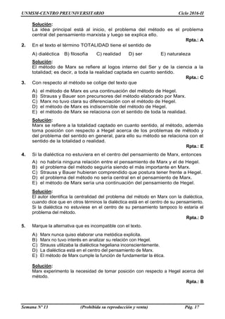 UNMSM-CENTRO PREUNIVERSITARIO Ciclo 2016-II
Semana Nº 13 (Prohibida su reproducción y venta) Pág. 17
Solución:
La idea principal está al inicio, el problema del método es el problema
central del pensamiento marxista y luego se explica ello.
Rpta.: A
2. En el texto el término TOTALIDAD tiene el sentido de
A) dialéctica B) filosofía C) realidad D) ser E) naturaleza
Solución:
El método de Marx se refiere al logos interno del Ser y de la ciencia a la
totalidad; es decir, a toda la realidad captada en cuanto sentido.
Rpta.: C
3. Con respecto al método se colige del texto que
A) el método de Marx es una continuación del método de Hegel.
B) Strauss y Bauer son precursores del método elaborado por Marx.
C) Marx no tuvo clara su diferenciación con el método de Hegel.
D) el método de Marx es indiscernible del método de Hegel.
E) el método de Marx se relaciona con el sentido de toda la realidad.
Solución:
Marx se refiere a la totalidad captado en cuanto sentido, al método, además
toma posición con respecto a Hegel acerca de los problemas de método y
del problema del sentido en general, para ello su método se relaciona con el
sentido de la totalidad o realidad.
Rpta.: E
4. Si la dialéctica no estuviera en el centro del pensamiento de Marx, entonces
A) no habría ninguna relación entre el pensamiento de Marx y el de Hegel.
B) el problema del método seguiría siendo el más importante en Marx.
C) Strauss y Bauer hubieran comprendido que postura tener frente a Hegel.
D) el problema del método no sería central en el pensamiento de Marx.
E) el método de Marx sería una continuación del pensamiento de Hegel.
Solución:
El autor identifica la centralidad del problema del método en Marx con la dialéctica,
cuando dice que en otros términos la dialéctica está en el centro de su pensamiento.
Si la dialéctica no estuviese en el centro de su pensamiento tampoco lo estaría el
problema del método.
Rpta.: D
5. Marque la alternativa que es incompatible con el texto.
A) Marx nunca quiso elaborar una metódica explicita.
B) Marx no tuvo interés en analizar su relación con Hegel.
C) Strauss utilizaba la dialéctica hegeliana inconscientemente.
D) La dialéctica está en el centro del pensamiento de Marx.
E) El método de Marx cumple la función de fundamentar la ética.
Solución:
Marx experimento la necesidad de tomar posición con respecto a Hegel acerca del
método.
Rpta.: B
 