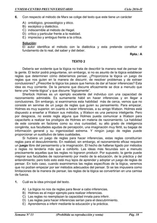 UNMSM-CENTRO PREUNIVERSITARIO Ciclo 2016-II
Semana Nº 13 (Prohibida su reproducción y venta) Pág. 18
6. Con respecto al método de Marx se colige del texto que este tiene un carácter
A) ontológico, gnoseológico y ético.
B) escéptico y dialéctico.
C) indiscernible al método de Hegel.
D) crítico y particular frente a la realidad.
E) impreciso y ambiguo frente a la crítica.
Solución:
El autor identifica el método con la dialéctica y esta pretende constituir el
fundamento de lo real, del saber y del deber.
Rpta.: A
TEXTO 2
Debería ser evidente que la lógica no trata de describir la manera real de pensar de
la gente. El lector podrá preguntarse, sin embargo, si no es asunto de la lógica establecer
reglas que determinen cómo deberíamos pensar. ¿Proporciona la lógica un juego de
reglas que nos guíen en la manera de discurrir, de resolver problemas y de extraer
conclusiones? ¿Prescribe la lógica los pasos que hemos de dar al hacer inferencias? Esta
idea es muy corriente. De la persona que discurre eficazmente se dice a menudo que
tiene una “mente lógica” y que discurre “lógicamente”.
Sherlock Holmes es un ejemplo excelente del individuo con una capacidad de
razonamiento admirable. Es sumamente hábil en hacer inferencias y en llegar a
conclusiones. Sin embargo, si examinamos esta habilidad más de cerca, vemos que no
consiste en servirse de un juego de reglas que guíen su pensamiento. Para empezar,
Holmes es muy superior, en cuanto a hacer inferencias, a su amigo Watson. Holmes está
dispuesto a enseñar a Watson sus métodos, y Watson es una persona inteligente. Pero
por desgracia, no existe regla alguna que Holmes pueda comunicar a Watson para
capacitarlo a realizar los prodigios de Holmes en materia de razonamiento. La habilidad
de este consiste en factores como su viva curiosidad, su alto grado de inteligencia
congénita, sus facultades agudas de percepción, una imaginación muy fértil, su bagaje de
información general y su ingeniosidad extrema. Y ningún juego de reglas puede
proporcionar un sustitutivo de tales cualidades.
Si hubiera un juego de reglas para hacer inferencias, estas reglas constituirían
reglas para el descubrimiento. En realidad, sin embargo, el razonamiento eficaz requiere
un juego libre del pensamiento y la imaginación. El hecho de hallarse ligado por métodos
o reglas no tendería más que a cohibirlo. Las ideas más fecundas son a menudo
precisamente aquellas que las reglas no lograron producir. Por supuesto, la gente puede
mejorar sus facultades de razonamiento por medio de la educación, de la práctica y del
entendimiento; pero todo esto está muy lejos de aprender y adoptar un juego de reglas de
pensar. En todo caso, cuando examinemos las reglas específicas de la lógica, veremos
que no podían empezar por ser métodos adecuados del pensar. Si se las impusiera como
limitaciones de la manera de pensar, las reglas de la lógica se convertirían en una camisa
de fuerza.
1. Cuál es la idea principal del texto.
A) La lógica no nos da reglas para llevar a cabo inferencias.
B) Holmes es el mejor ejemplo para realizar inferencias.
C) Las reglas no reemplazan la capacidad innata para inferir.
D) Las reglas para hacer inferencias serían para el descubrimiento.
E) Aprendemos a inferir mediante la educación y la práctica.
 