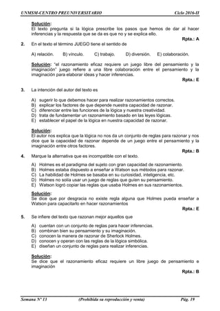UNMSM-CENTRO PREUNIVERSITARIO Ciclo 2016-II
Semana Nº 13 (Prohibida su reproducción y venta) Pág. 19
Solución:
El texto pregunta si la lógica prescribe los pasos que hemos de dar al hacer
inferencias y la respuesta que se da es que no y se explica ello.
Rpta.: A
2. En el texto el término JUEGO tiene el sentido de
A) relación. B) vínculo. C) trabajo. D) diversión. E) colaboración.
Solución: “el razonamiento eficaz requiere un juego libre del pensamiento y la
imaginación” juego refiere a una libre colaboración entre el pensamiento y la
imaginación para elaborar ideas y hacer inferencias.
Rpta.: E
3. La intención del autor del texto es
A) sugerir lo que debemos hacer para realizar razonamientos correctos.
B) explicar los factores de que depende nuestra capacidad de razonar.
C) diferenciar entre las funciones de la lógica y nuestra creatividad.
D) trata de fundamentar un razonamiento basado en las leyes lógicas.
E) establecer el papel de la lógica en nuestra capacidad de razonar.
Solución:
El autor nos explica que la lógica no nos da un conjunto de reglas para razonar y nos
dice que la capacidad de razonar depende de un juego entre el pensamiento y la
imaginación entre otros factores.
Rpta.: B
4. Marque la alternativa que es incompatible con el texto.
A) Holmes es el paradigma del sujeto con gran capacidad de razonamiento.
B) Holmes estaba dispuesto a enseñar a Watson sus métodos para razonar.
C) La habilidad de Holmes se basaba en su curiosidad, inteligencia, etc.
D) Holmes no solía usar un juego de reglas que guíen su pensamiento.
E) Watson logró copiar las reglas que usaba Holmes en sus razonamientos.
Solución:
Se dice que por desgracia no existe regla alguna que Holmes pueda enseñar a
Watson para capacitarlo en hacer razonamientos
Rpta.: E
5. Se infiere del texto que razonan mejor aquellos que
A) cuentan con un conjunto de reglas para hacer inferencias.
B) combinan bien su pensamiento y su imaginación.
C) conocen la manera de razonar de Sherlock Holmes.
D) conocen y operan con las reglas de la lógica simbólica.
E) diseñan un conjunto de reglas para realizar inferencias.
Solución:
Se dice que el razonamiento eficaz requiere un libre juego de pensamiento e
imaginación
Rpta.: B
 