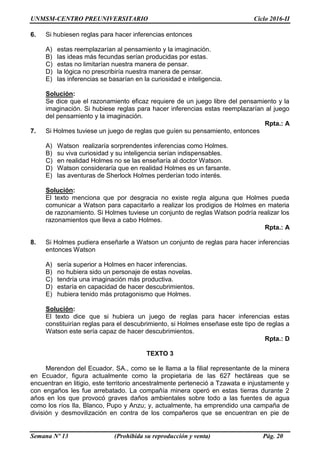 UNMSM-CENTRO PREUNIVERSITARIO Ciclo 2016-II
Semana Nº 13 (Prohibida su reproducción y venta) Pág. 20
6. Si hubiesen reglas para hacer inferencias entonces
A) estas reemplazarían al pensamiento y la imaginación.
B) las ideas más fecundas serían producidas por estas.
C) estas no limitarían nuestra manera de pensar.
D) la lógica no prescribiría nuestra manera de pensar.
E) las inferencias se basarían en la curiosidad e inteligencia.
Solución:
Se dice que el razonamiento eficaz requiere de un juego libre del pensamiento y la
imaginación. Si hubiese reglas para hacer inferencias estas reemplazarían al juego
del pensamiento y la imaginación.
Rpta.: A
7. Si Holmes tuviese un juego de reglas que guíen su pensamiento, entonces
A) Watson realizaría sorprendentes inferencias como Holmes.
B) su viva curiosidad y su inteligencia serían indispensables.
C) en realidad Holmes no se las enseñaría al doctor Watson.
D) Watson consideraría que en realidad Holmes es un farsante.
E) las aventuras de Sherlock Holmes perderían todo interés.
Solución:
El texto menciona que por desgracia no existe regla alguna que Holmes pueda
comunicar a Watson para capacitarlo a realizar los prodigios de Holmes en materia
de razonamiento. Si Holmes tuviese un conjunto de reglas Watson podría realizar los
razonamientos que lleva a cabo Holmes.
Rpta.: A
8. Si Holmes pudiera enseñarle a Watson un conjunto de reglas para hacer inferencias
entonces Watson
A) sería superior a Holmes en hacer inferencias.
B) no hubiera sido un personaje de estas novelas.
C) tendría una imaginación más productiva.
D) estaría en capacidad de hacer descubrimientos.
E) hubiera tenido más protagonismo que Holmes.
Solución:
El texto dice que si hubiera un juego de reglas para hacer inferencias estas
constituirían reglas para el descubrimiento, si Holmes enseñase este tipo de reglas a
Watson este sería capaz de hacer descubrimientos.
Rpta.: D
TEXTO 3
Merendon del Ecuador. SA., como se le llama a la filial representante de la minera
en Ecuador, figura actualmente como la propietaria de las 627 hectáreas que se
encuentran en litigio, este territorio ancestralmente perteneció a Tzawata e injustamente y
con engaños les fue arrebatado. La compañía minera operó en estas tierras durante 2
años en los que provocó graves daños ambientales sobre todo a las fuentes de agua
como los ríos Ila, Blanco, Pupo y Anzu; y, actualmente, ha emprendido una campaña de
división y desmovilización en contra de los compañeros que se encuentran en pie de
 