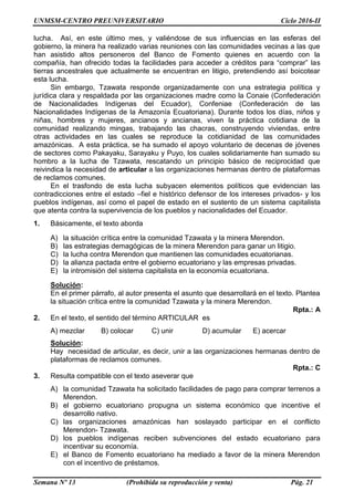 UNMSM-CENTRO PREUNIVERSITARIO Ciclo 2016-II
Semana Nº 13 (Prohibida su reproducción y venta) Pág. 21
lucha. Así, en este último mes, y valiéndose de sus influencias en las esferas del
gobierno, la minera ha realizado varias reuniones con las comunidades vecinas a las que
han asistido altos personeros del Banco de Fomento quienes en acuerdo con la
compañía, han ofrecido todas la facilidades para acceder a créditos para “comprar” las
tierras ancestrales que actualmente se encuentran en litigio, pretendiendo así boicotear
esta lucha.
Sin embargo, Tzawata responde organizadamente con una estrategia política y
jurídica clara y respaldada por las organizaciones madre como la Conaie (Confederación
de Nacionalidades Indígenas del Ecuador), Confeniae (Confederación de las
Nacionalidades Indígenas de la Amazonía Ecuatoriana). Durante todos los días, niños y
niñas, hombres y mujeres, ancianos y ancianas, viven la práctica cotidiana de la
comunidad realizando mingas, trabajando las chacras, construyendo viviendas, entre
otras actividades en las cuales se reproduce la cotidianidad de las comunidades
amazónicas. A esta práctica, se ha sumado el apoyo voluntario de decenas de jóvenes
de sectores como Pakayaku, Sarayaku y Puyo, los cuales solidariamente han sumado su
hombro a la lucha de Tzawata, rescatando un principio básico de reciprocidad que
reivindica la necesidad de articular a las organizaciones hermanas dentro de plataformas
de reclamos comunes.
En el trasfondo de esta lucha subyacen elementos políticos que evidencian las
contradicciones entre el estado –fiel e histórico defensor de los intereses privados- y los
pueblos indígenas, así como el papel de estado en el sustento de un sistema capitalista
que atenta contra la supervivencia de los pueblos y nacionalidades del Ecuador.
1. Básicamente, el texto aborda
A) la situación crítica entre la comunidad Tzawata y la minera Merendon.
B) las estrategias demagógicas de la minera Merendon para ganar un litigio.
C) la lucha contra Merendon que mantienen las comunidades ecuatorianas.
D) la alianza pactada entre el gobierno ecuatoriano y las empresas privadas.
E) la intromisión del sistema capitalista en la economía ecuatoriana.
Solución:
En el primer párrafo, al autor presenta el asunto que desarrollará en el texto. Plantea
la situación crítica entre la comunidad Tzawata y la minera Merendon.
Rpta.: A
2. En el texto, el sentido del término ARTICULAR es
A) mezclar B) colocar C) unir D) acumular E) acercar
Solución:
Hay necesidad de articular, es decir, unir a las organizaciones hermanas dentro de
plataformas de reclamos comunes.
Rpta.: C
3. Resulta compatible con el texto aseverar que
A) la comunidad Tzawata ha solicitado facilidades de pago para comprar terrenos a
Merendon.
B) el gobierno ecuatoriano propugna un sistema económico que incentive el
desarrollo nativo.
C) las organizaciones amazónicas han soslayado participar en el conflicto
Merendon- Tzawata.
D) los pueblos indígenas reciben subvenciones del estado ecuatoriano para
incentivar su economía.
E) el Banco de Fomento ecuatoriano ha mediado a favor de la minera Merendon
con el incentivo de préstamos.
 