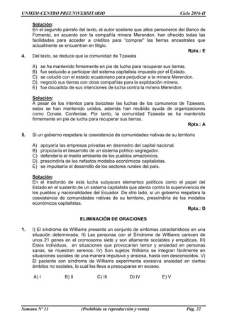 UNMSM-CENTRO PREUNIVERSITARIO Ciclo 2016-II
Semana Nº 13 (Prohibida su reproducción y venta) Pág. 22
Solución:
En el segundo párrafo del texto, el autor sostiene que altos personeros del Banco de
Fomento, en acuerdo con la compañía minera Merendon, han ofrecido todas las
facilidades para acceder a créditos para “comprar” las tierras ancestrales que
actualmente se encuentran en litigio.
Rpta.: E
4. Del texto, se deduce que la comunidad de Tzawata
A) se ha mantenido firmemente en pie de lucha para recuperar sus tierras.
B) fue seducido a participar del sistema capitalista impuesto por el Estado.
C) se coludió con el estado ecuatoriano para perjudicar a la minera Merendon.
D) negoció sus tierras con otras compañías para la explotación minera.
E) fue disuadida de sus intenciones de lucha contra la minera Merendon.
Solución:
A pesar de los intentos para boicotear las luchas de los comuneros de Tzawara,
estos se han mantenido unidos, además han recibido ayuda de organizaciones
como Conaie, Confeniae. Por tanto, la comunidad Tzawata se ha mantenido
firmemente en pie de lucha para recuperar sus tierras.
Rpta.: A
5. Si un gobierno respetara la coexistencia de comunidades nativas de su territorio
A) apoyaría las empresas privadas en desmedro del capital nacional.
B) propiciaría el desarrollo de un sistema político segregador.
C) defendería el medio ambiente de los pueblos amazónicos.
D) prescindiría de los nefastos modelos económicos capitalistas.
E) se impulsaría el desarrollo de los sectores rurales del país.
Solución:
En el trasfondo de esta lucha subyacen elementos políticos como el papel del
Estado en el sustento de un sistema capitalista que atenta contra la supervivencia de
los pueblos y nacionalidades del Ecuador. De otro lado, si un gobierno respetara la
coexistencia de comunidades nativas de su territorio, prescindiría de los modelos
económicos capitalistas.
Rpta.: D
ELIMINACIÓN DE ORACIONES
1. I) El síndrome de Williams presenta un conjunto de síntomas característicos en una
situación determinada. II) Las personas con el Síndrome de Williams carecen de
unos 21 genes en el cromosoma siete y son altamente sociables y empáticas. III)
Estos individuos, en situaciones que provocarían temor y ansiedad en personas
sanas, se muestran serenos. IV) Son sujetos Williams se integran fácilmente en
situaciones sociales de una manera impulsiva y ansiosa, hasta con desconocidos. V)
El paciente con síndrome de Williams experimenta excesiva ansiedad en ciertos
ámbitos no sociales, lo cual los lleva a preocuparse en exceso.
A) I B) II C) III D) IV E) V
 