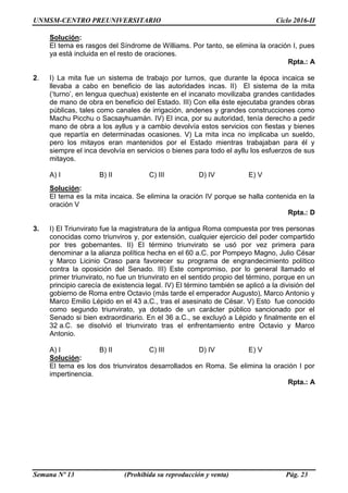 UNMSM-CENTRO PREUNIVERSITARIO Ciclo 2016-II
Semana Nº 13 (Prohibida su reproducción y venta) Pág. 23
Solución:
El tema es rasgos del Síndrome de Williams. Por tanto, se elimina la oración I, pues
ya está incluida en el resto de oraciones.
Rpta.: A
2. I) La mita fue un sistema de trabajo por turnos, que durante la época incaica se
llevaba a cabo en beneficio de las autoridades incas. II) El sistema de la mita
(‘turno’, en lengua quechua) existente en el incanato movilizaba grandes cantidades
de mano de obra en beneficio del Estado. III) Con ella éste ejecutaba grandes obras
públicas, tales como canales de irrigación, andenes y grandes construcciones como
Machu Picchu o Sacsayhuamán. IV) El inca, por su autoridad, tenía derecho a pedir
mano de obra a los ayllus y a cambio devolvía estos servicios con fiestas y bienes
que repartía en determinadas ocasiones. V) La mita inca no implicaba un sueldo,
pero los mitayos eran mantenidos por el Estado mientras trabajaban para él y
siempre el inca devolvía en servicios o bienes para todo el ayllu los esfuerzos de sus
mitayos.
A) I B) II C) III D) IV E) V
Solución:
El tema es la mita incaica. Se elimina la oración IV porque se halla contenida en la
oración V
Rpta.: D
3. I) El Triunvirato fue la magistratura de la antigua Roma compuesta por tres personas
conocidas como triunviros y, por extensión, cualquier ejercicio del poder compartido
por tres gobernantes. II) El término triunvirato se usó por vez primera para
denominar a la alianza política hecha en el 60 a.C. por Pompeyo Magno, Julio César
y Marco Licinio Craso para favorecer su programa de engrandecimiento político
contra la oposición del Senado. III) Este compromiso, por lo general llamado el
primer triunvirato, no fue un triunvirato en el sentido propio del término, porque en un
principio carecía de existencia legal. IV) El término también se aplicó a la división del
gobierno de Roma entre Octavio (más tarde el emperador Augusto), Marco Antonio y
Marco Emilio Lépido en el 43 a.C., tras el asesinato de César. V) Esto fue conocido
como segundo triunvirato, ya dotado de un carácter público sancionado por el
Senado si bien extraordinario. En el 36 a.C., se excluyó a Lépido y finalmente en el
32 a.C. se disolvió el triunvirato tras el enfrentamiento entre Octavio y Marco
Antonio.
A) I B) II C) III D) IV E) V
Solución:
El tema es los dos triunviratos desarrollados en Roma. Se elimina la oración I por
impertinencia.
Rpta.: A
 