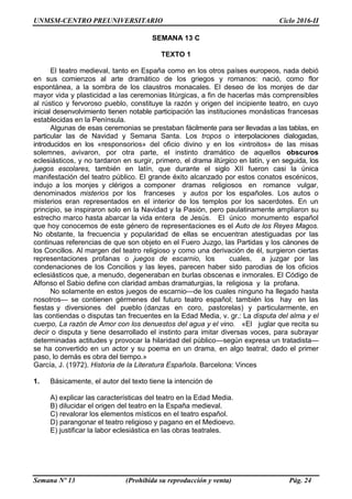 UNMSM-CENTRO PREUNIVERSITARIO Ciclo 2016-II
Semana Nº 13 (Prohibida su reproducción y venta) Pág. 24
SEMANA 13 C
TEXTO 1
El teatro medieval, tanto en España como en los otros países europeos, nada debió
en sus comienzos al arte dramático de los griegos y romanos: nació, como flor
espontánea, a la sombra de los claustros monacales. El deseo de los monjes de dar
mayor vida y plasticidad a las ceremonias litúrgicas, a fin de hacerlas más comprensibles
al rústico y fervoroso pueblo, constituye la razón y origen del incipiente teatro, en cuyo
inicial desenvolvimiento tienen notable participación las instituciones monásticas francesas
establecidas en la Península.
Algunas de esas ceremonias se prestaban fácilmente para ser llevadas a las tablas, en
particular las de Navidad y Semana Santa. Los tropos o interpolaciones dialogadas,
introducidos en los «responsorios» del oficio divino y en los «introitos» de las misas
solemnes, avivaron, por otra parte, el instinto dramático de aquellos obscuros
eclesiásticos, y no tardaron en surgir, primero, el drama litúrgico en latín, y en seguida, los
juegos escolares, también en latín, que durante el siglo XII fueron casi la única
manifestación del teatro público. El grande éxito alcanzado por estos conatos escénicos,
indujo a los monjes y clérigos a componer dramas religiosos en romance vulgar,
denominados misterios por los franceses y autos por los españoles. Los autos o
misterios eran representados en el interior de los templos por los sacerdotes. En un
principio, se inspiraron solo en la Navidad y la Pasión, pero paulatinamente ampliaron su
estrecho marco hasta abarcar la vida entera de Jesús. El único monumento español
que hoy conocemos de este género de representaciones es el Auto de los Reyes Magos.
No obstante, la frecuencia y popularidad de ellas se encuentran atestiguadas por las
continuas referencias de que son objeto en el Fuero Juzgo, las Partidas y los cánones de
los Concilios. Al margen del teatro religioso y como una derivación de él, surgieron ciertas
representaciones profanas o juegos de escarnio, los cuales, a juzgar por las
condenaciones de los Concilios y las leyes, parecen haber sido parodias de los oficios
eclesiásticos que, a menudo, degeneraban en burlas obscenas e inmorales. El Código de
Alfonso el Sabio define con claridad ambas dramaturgias, la religiosa y la profana.
No solamente en estos juegos de escarnio—de los cuales ninguno ha llegado hasta
nosotros— se contienen gérmenes del futuro teatro español; también los hay en las
fiestas y diversiones del pueblo (danzas en coro, pastorelas) y particularmente, en
las contiendas o disputas tan frecuentes en la Edad Media, v. gr.: La disputa del alma y el
cuerpo, La razón de Amor con los denuestos del agua y el vino. «El juglar que recita su
decir o disputa y tiene desarrollado el instinto para imitar diversas voces, para subrayar
determinadas actitudes y provocar la hilaridad del público—según expresa un tratadista—
se ha convertido en un actor y su poema en un drama, en algo teatral; dado el primer
paso, lo demás es obra del tiempo.»
García, J. (1972). Historia de la Literatura Española. Barcelona: Vinces
1. Básicamente, el autor del texto tiene la intención de
A) explicar las características del teatro en la Edad Media.
B) dilucidar el origen del teatro en la España medieval.
C) revalorar los elementos místicos en el teatro español.
D) parangonar el teatro religioso y pagano en el Medioevo.
E) justificar la labor eclesiástica en las obras teatrales.
 