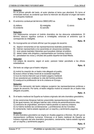 UNMSM-CENTRO PREUNIVERSITARIO Ciclo 2016-II
Semana Nº 13 (Prohibida su reproducción y venta) Pág. 25
Solución:
En el primer párrafo del texto, el autor plantea el tema que abordará. En torno al
entramado textual, es evidente que tiene la intención de dilucidar el origen del teatro
en la España medieval.
Rpta.: B
2. El antónimo contextual del término OBSCURO es
A) diáfano B) inteligible C) obvio
D) evidente E) sencillo
Solución:
Los responsorios avivaron el instinto dramático de los obscuros eclesiásticos. El
término obscuro significa confuso e ininteligible, entonces el antónimo que le
corresponde es inteligible.
Rpta.: B
3. Es incongruente con el texto afirmar que los juegos de escarnio
A) dejaron remanentes en las representaciones teatrales posteriores.
B) habrían representado a los sacerdotes en situaciones sórdidas.
C) eran piezas teatrales hilarantes que buscaban distraer al público.
D) deben haber sido dirigidos y representados por hombres rústicos.
E) parodiaban los vicios y virtudes del pueblo español de Edad Media.
Solución:
Los juegos de escarnio, según el autor, parecen haber parodiado a los oficios
eclesiásticos.
Rpta.: E
4. Del texto se colige que el teatro religioso
A) motivó la creación de un teatro más allegado al pueblo.
B) buscó criticar la falsa moral de la sociedad española
C) tuvo la misma intención que el teatro pagano medieval.
D) se caracterizó por enaltecer la vida del hombre profano.
E) coadyuvó la proliferación de la fe cristiana en Europa.
Solución:
Como una derivación del teatro religioso surgieron las representaciones profanas o
juegos de escarnio. Por tanto, el teatro religioso motivó la creación de un teatro más
allegado al pueblo.
Rpta.: A
5. Si el teatro medieval de España se hubiera originado del arte dramático grecolatino,
A) las ceremonias litúrgicas habrían prescindido representaciones bíblicas.
B) de igual manera, los clérigos habrían sido víctima de personificaciones viles.
C) carecería de originalidad, asimismo habría perdido su esencia cristiana.
D) no habría recibido las condenaciones y prohibiciones de los Concilios.
E) ciertamente, habría estado signado por un espíritu y sentimiento paganos.
Solución:
El arte dramático grecolatino se origina en rituales paganos a Dionisio. De allí que se
representaron conflictos humanos. Entonces si el teatro medieval de España se
hubiera originado del arte dramático grecolatino, ciertamente, habría estado signado
por un espíritu y sentimiento pagano.
Rpta.: E
 