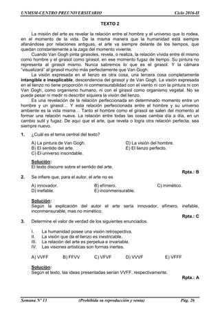 UNMSM-CENTRO PREUNIVERSITARIO Ciclo 2016-II
Semana Nº 13 (Prohibida su reproducción y venta) Pág. 26
TEXTO 2
La misión del arte es revelar la relación entre el hombre y el universo que lo rodea,
en el momento de la vida. De la misma manera que la humanidad está siempre
afanándose por relaciones antiguas, el arte va siempre delante de los tiempos, que
quedan constantemente a la zaga del momento viviente.
Cuando Van Gogh pinta girasoles, revela, o realiza, la relación vívida entre él mismo
como hombre y el girasol como girasol, en ese momento fugaz de tiempo. Su pintura no
representa al girasol mismo. Nunca sabremos lo que es el girasol. Y la cámara
“visualizará” al girasol mucho más perfectamente que Van Gogh.
La visión expresada en el lienzo es otra cosa, una tercera cosa completamente
intangible e inexplicable, descendencia del girasol y de Van Gogh. La visión expresada
en el lienzo no tiene proporción ni conmensurabilidad con el viento ni con la pintura ni con
Van Gogh, como organismo humano, ni con el girasol como organismo vegetal. No se
puede pesar ni medir ni describir siquiera la visión del lienzo.
Es una revelación de la relación perfeccionada en determinado momento entre un
hombre y un girasol… Y esta relación perfeccionada entre el hombre y su universo
ambiente es la vida misma… Tanto el hombre como el girasol se salen del momento al
formar una relación nueva. La relación entre todas las cosas cambia día a día, en un
cambio sutil y fugaz. De aquí que el arte, que revela o logra otra relación perfecta, sea
siempre nuevo.
1. ¿Cuál es el tema central del texto?
A) La pintura de Van Gogh. D) La visión del hombre.
B) El sentido del arte. E) El lienzo perfecto.
C) El universo insondable.
Solución:
El texto discurre sobre el sentido del arte.
Rpta.: B
2. Se infiere que, para el autor, el arte no es
A) innovador. B) efímero. C) mimético.
D) inefable. E) inconmensurable.
Solución:
Según la explicación del autor el arte sería innovador, efímero, inefable,
inconmensurable, mas no mimético.
Rpta.: C
3. Determine el valor de verdad de los siguientes enunciados.
I. La humanidad posee una visión retrospectiva.
II. La visión que da el lienzo es inextricable.
III. La relación del arte es perpetua e invariable.
IV. Las visiones artísticas son formas inertes.
A) VVFF B) FFVV C) VFVF D) VVVF E) VFFF
Solución:
Según el texto, las ideas presentadas serían VVFF, respectivamente.
Rpta.: A
 