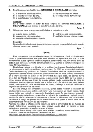 UNMSM-CENTRO PREUNIVERSITARIO Ciclo 2016-II
Semana Nº 13 (Prohibida su reproducción y venta) Pág. 27
4. En el tercer párrafo, los términos INTANGIBLE E INEXPLICABLE connotan
A) la revelación natural del artista. D) las tribulaciones del artista.
B) el carácter indecible del arte. E) el estilo perfecto de Van Gogh.
C) la superlativa novedad del arte.
Solución:
En el tercer párrafo, el autor de texto emplea los términos INTANGIBLE E
INEXPLICABLE para explicar el carácter indecible del arte.
Rpta.: B
5. Si la pintura fuese una representación fiel de la naturaleza, el arte
A) seguiría siendo inefable. D) podría ser algo conmensurable.
B) carecería de valor descriptivo. E) podría fundar una relación nueva.
C) se adelantaría al momento viviente.
Solución:
Según el autor el arte sería inconmensurable, pues no representa fielmente a nada,
sino que es un nuevo producto.
Rpta.: D
TEXTO 3
Para una persona que sufre la enfermedad de los huesos de cristal, un simple golpe
contra la pata de una mesa, que para otras personas no significaría más que un dolor
momentáneo, puede significar una fractura grave. Esta dolencia rara, que afecta a una de
cada 25.000 personas, es mortal para muchos bebés y quienes la sufren pueden padecer
hasta 15 fracturas al año.
Desde hace más de una década, en el Instituto Karolinska en Suecia han trabajado
para buscar una solución al problema desde el útero. En 2013, en un artículo liderado por
Cecilia Gotherstrom y publicado en Science Translational Medicine, explicaban cómo la
inyección de células madre capaces de producir hueso en los fetos cuando aún estaban
en el útero reducían los daños de la enfermedad. En aquel caso, las células madre
procedían del hígado de donantes. Ahora, según anuncia hoy la BBC, se va a iniciar el
primer ensayo clínico para tratar de insertar células madre procedentes de fetos de
embarazos interrumpidos en bebés con la enfermedad. Se espera que estas células
madre, con capacidad para transformarse en hueso, cartílago y músculo, reduzcan la
fragilidad de los huesos de los bebés.
En este ensayo, que empezará en enero, quince bebés recibirán la inyección de
células madre cuando aún estén en el útero y una más cuando ya hayan nacido. Otros
quince bebés solo recibirán el tratamiento después de nacer. De esta manera, se podrán
comparar los dos tratamientos para evaluar su eficacia. La inyección se realizará entre la
semana 24 y la 30 del embarazo, después de la formación de los testículos o los ovarios,
para evitar el riesgo de que las células madre introducidas pasen a formar parte de los
espermatozoides o los óvulos de los pacientes.
Además de probar la eficacia como tratamiento para la enfermedad de los huesos de
cristal, Gotherstrom considera que este ensayo puede abrir el camino a otros
tratamientos prenatales para enfermedades similares.
El país. Primer ensayo clínico para tratar a bebés con células madre en el útero.
Publicado 12-oct-2015.Recuperado 04-enero-2016. En
http://elpais.com/elpais/2015/10/12/ciencia/1444642637_322580.html
 