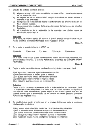 UNMSM-CENTRO PREUNIVERSITARIO Ciclo 2016-II
Semana Nº 13 (Prohibida su reproducción y venta) Pág. 28
1. El autor del texto se centra en explicar
A) el primer ensayo clínico en usar células madre en el feto contra la enfermedad
de los huesos de cristal.
B) el empleo de células madre como terapia intrauterina en bebés durante la
semana 30 del embarazo.
C) la importancia de las células madre en el tratamiento de enfermedades en los
fetos y recién nacidos.
D) las consecuencias mortales de la rara enfermedad de los huesos de cristal en
los bebés.
E) el procedimiento de la aplicación de la inyección con células madre de
embarazos interrumpidos.
Solución:
En el texto, el autor se centra en explicar el primer ensayo clínico en usar células
madre en el feto contra la enfermedad de los huesos de cristal.
Rpta.: A
2. En el texto, el sentido del término ABRIR es
A) señalar B) empezar C) tolerar D) indagar E) consentir
Solución:
En el texto, "este ensayo puede abrir el camino a otros tratamientos prenatales para
enfermedades similares". El término ABRIR toma el sentido de EMPEZAR O DAR
PRINCIPIO.
Rpta.: B
3. Según el texto, es posible afirmar que la enfermedad de los huesos de cristal
A) se agudizaría cuando se inyecta células madre al feto.
B) induce insensibilidad al dolor a quien la padece.
C) no puede recibir una terapia o tratamiento prenatal.
D) presenta pacientes humanos de fragilidad ósea.
E) es frecuente que la padezcan los recién nacidos.
Solución:
Según el texto, para una persona que sufre la enfermedad de los huesos de cristal,
un simple golpe contra la pata de una mesa, que para otras personas no significaría
más que un dolor momentáneo, puede significar una fractura grave. Por ello, es
posible afirmar que la enfermedad de los huesos de cristal presenta pacientes
humanos de fragilidad ósea.
Rpta.: D
4. Es posible inferir, según el texto, que en el ensayo clínico para tratar a bebés con
células madre en el útero
A) hay mucha expectativa para desarrollar otros tratamientos prenatales.
B) los 30 bebés recibirán dos veces la inyección de células madre.
C) se obtuvo resultados contraproducentes en los recién nacidos.
D) se soslaya la participación de neonatos durante el tratamiento.
E) se inyectarán células madre en el primer trimestre del embarazo.
 