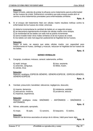 UNMSM-CENTRO PREUNIVERSITARIO Ciclo 2016-II
Semana Nº 13 (Prohibida su reproducción y venta) Pág. 29
Solución:
Según el texto, además de probar la eficacia como tratamiento para la enfermedad
de los huesos de cristal, Gotherstrom considera que este ensayo puede abrir el
camino a otros tratamientos prenatales para enfermedades similares.
Rpta.: A
5. Si el ensayo del tratamiento fetal con células madre resultara ineficaz contra la
enfermedad de los huesos de cristal, entonces
A) debería incrementarse la cantidad de bebés en un segundo ensayo.
B) se descartaría tajantemente el empleo de células madre como terapia.
C) la mortandad de los bebés con este mal se podría incrementar.
D) sería inviable tratar otros males similares al de los huesos de cristal.
E) los bebés con este mal seguirían padeciendo la fragilidad de los huesos.
Solución:
Según el texto, se espera que estas células madre, con capacidad para
transformarse en hueso, cartílago y músculo, reduzcan la fragilidad de los huesos de
los bebés.
Rpta.: E
SERIES VERBALES
1. Cangrejo, crustáceo; molusco, caracol; salamandra, anfibio;
A) reptil, tortuga. B) boa, serpiente.
C) arácnido, zarigueya. D) félido, licaón.
E) cánido, lince
Solución:
Relación analógica ESPECIE-GÉNERO, GÉNERO-ESPECIE, ESPECIE-GÉNERO,
GÉNERO-ESPECIE
Rpta.: A
2. Vanidad, presunción; banalidad, relevancia; negligencia, descuido;
A) insania, demencia. B) indolencia, estolidez.
C) elocuencia, modorra. D) prudencia, astucia.
E) impericia, experiencia.
Solución:
Relación analógica mixta: SINÓNIMO – ANTÓNIMOS – SINÓNIMOS –
ANTÓNIMOS.
Rpta.: E
3. Idóneo, adecuado, apropiado,
A) inope. B) apto. C) cansino. D) baquiano. E) ladino.
Solución:
Relación de términos asociados al campo de lo idóneo, hábil para hacer algo.
Rpta.: B
 