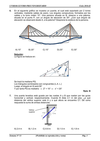 UNMSM-CENTRO PREUNIVERSITARIO Ciclo 2016-II
Semana Nº 13 (Prohibida su reproducción y venta) Pág. 3
6. En el siguiente gráfico se muestra un puente, el cual está soportado por 2 torres
verticales, mediante cables de acero. Los ángulos consecutivos, formados por los
cables y la torre miden 10°. Una persona situada en B, observa a una paloma,
situada en el punto P, con un ángulo de elevación de 30º. ¿Con que ángulo de
elevación se observará desde A, a la paloma? Desprecie la estatura de la persona.
A) 10° B) 20° C) 15° D) 25° E) 30°
Solución:
La figura se traduce en:
Se trazó la mediana PQ.
Los triángulos sombreados son congruentes (L.A. L.)
Luego, el ángulo en Q será 90°
Y por tanto PQ es mediatriz  Z° = 10°  x° = 20°
Rpta: B
7. Una puerta levadiza está guiada por las ruedas A y B que ruedan por las guías
horizontal y vertical, respectivamente. Cuando B dista 2,1 m del piso, ¿a qué
distancia del vértice superior está A y a qué altura se encuentra C?. Dé como
respuesta la suma de ambas distancias.
A) 2.4 m B) 1.2 m C) 0.9 m D) 1.5 m E) 1.8 m
Vértice
superior
piso
 