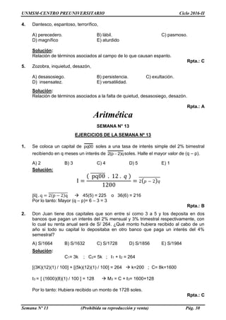 UNMSM-CENTRO PREUNIVERSITARIO Ciclo 2016-II
Semana Nº 13 (Prohibida su reproducción y venta) Pág. 30
4. Dantesco, espantoso, terrorífico,
A) perecedero. B) lábil. C) pasmoso.
D) magnífico E) aturdido
Solución:
Relación de términos asociados al campo de lo que causan espanto.
Rpta.: C
5. Zozobra, inquietud, desazón,
A) desasosiego. B) persistencia. C) exultación.
D) insensatez. E) versatilidad.
Solución:
Relación de términos asociados a la falta de quietud, desasosiego, desazón.
Rpta.: A
Aritmética
SEMANA N° 13
EJERCICIOS DE LA SEMANA Nº 13
1. Se coloca un capital de 00pq soles a una tasa de interés simple del 2% bimestral
recibiendo en q meses un interés de q)2p(2  soles. Halle el mayor valor de (q – p).
A) 2 B) 3 C) 4 D) 5 E) 1
Solución:
I =
( pq00̅̅̅̅̅̅̅̅ . 12 . 𝑞 )
1200
= 2( 𝑝 − 2) 𝑞̅̅̅̅̅̅̅̅̅̅̅
pq̅̅̅̅ . q = 2(p − 2)q̅̅̅̅̅̅̅̅̅̅̅̅̅  45(5) = 225 o 36(6) = 216
Por lo tanto: Mayor (q – p)= 6 – 3 = 3
Rpta.: B
2. Don Juan tiene dos capitales que son entre sí como 3 a 5 y los deposita en dos
bancos que pagan un interés del 2% mensual y 3% trimestral respectivamente, con
lo cual su renta anual será de S/ 264. ¿Qué monto hubiera recibido al cabo de un
año si todo su capital lo depositaba en otro banco que paga un interés del 4%
semestral?
A) S/1664 B) S/1632 C) S/1728 D) S/1856 E) S/1984
Solución:
C1= 3k ; C2= 5k ; I1 + I2 = 264
[(3K)(12)(1) / 100] + [(5k)(12)(1) / 100] = 264  k=200 ; C= 8k=1600
I3 = [ (1600)(8)(1) / 100 ] = 128  M3 = C + I3= 1600+128
Por lo tanto: Hubiera recibido un monto de 1728 soles.
Rpta.: C
 