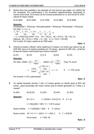 UNMSM-CENTRO PREUNIVERSITARIO Ciclo 2016-II
Semana Nº 13 (Prohibida su reproducción y venta) Pág. 31
3. Rosita tiene tres capitales y los deposita en tres bancos que pagan con réditos del
5% semestral, 6% cuatrimestral y 4% trimestral respectivamente, generando la
misma renta anual. Si el menor de los montos producidos en un año fue de S/ 4720 ,
calcule el mayor capital.
A) S/ 3600 B) S/ 2400 C) S/ 7200 D) S/ 9600 E) S/ 8000
Solución:
5%semestral = 10%anual, 6%cuatrimestral = 18%anual, 4%trimestral = 16%anual
Por dato: I1 = I2 = I3
k
CCCCCC

454072100
1.16.
100
1.18.
100
1.10. 321321
→ I1 = (72k)(10)(1)/100= 7,2 k ; M1 = 79,2 k ; M2 = 47,2 k ; M3 = 52, 2 k
Además: M2 = 47,2 k = 4720  k = 100  C1 =72 k = 72(100)
Por lo tanto: El mayor capital es de 7200 soles
Rpta.: C
4. Victoria le prestó a Miriam cierto capital por 8 meses y el monto que obtuvo fue de
S/25 920, pero si le hubiera prestado por 10 meses, ganaría S/ 480 más. ¿Cuál fue
la tasa de interés cuatrimestral que impuso Victoria?
A) 2% B) 3% C) 5 % D) 6% E) 4%
Solución:
Por dato: 












1200
r.10
1C26400,
1200
r.8
1C25920 , Tasa: r% anual
12
1200
101200
1200
81200
26400
25920






 





 
 r
r
C
r
C
 r = 12% anual
Por lo tanto: r= 4% cuatrimestral
Rpta.: E
5. Un capital impuesto durante 1 año y 8 meses genera un interés igual al 25% del
monto. ¿Qué porcentaje del nuevo monto será el interés generado en 3 años y 4
meses?
A) 40% B) 42,5% C) 35% D) 45% E) 30%
Solución:
M = C+ I; I = 25%M = (1/4) (C+I)  C = 3.I
I = (3I)(r)(20) / 1200  r = 20 % anual
Nuevo interés: I’ = C(20)(40) / 1200  C =(3/2).I’
Nuevo monto: M’ = C + I’ = (3/2).I’ + I’ = (5/2). I’  I’ = (2/5).M’
Por lo tanto: I’ = 40% .M’
Rpta.: A
 