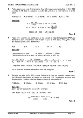 UNMSM-CENTRO PREUNIVERSITARIO Ciclo 2016-II
Semana Nº 13 (Prohibida su reproducción y venta) Pág. 32
6. Faltan dos meses para el vencimiento de una letra cuyo valor actual es de S/ 31500
y dentro de 15 días el descuento sería S/ 720. ¿Cuál es el valor nominal de dicha
letra?
A) S/ 32 420 B) S/ 32 460 C) S/ 32 450 D) S/ 32 140 E) S/ 32 720
Solución:
DC =
VN. r. 45
36000
= 720 → 𝑉𝑁. 𝑟 = 576000
VA = VN − DC → 31500 = VN −
VN. r. 60
36000
31500= VN – 960  VN = 32460
Rpta.: B
7. Rocío firmó una letra por cierto valor, si ella cancela el 3 de abril pagaría el 87,5% de
dicho valor, pero si la cancela el 28 de abril pagaría el 90 % de su valor. ¿Qué fecha
del mes de agosto vence dicha letra?
A) 5 B) 8 C) 6 D) 10 E) 7
Solución:
Descuento al 3 de abril: D1 = VN – 87,5%VN = 12,5%VN
Descuento dado el 28 de abril: D2 = VN – 90% VN = 10% VN
𝐷1
𝐷2
=
12,5 % 𝑉𝑁
10% 𝑉𝑁
→
𝑉𝑁. 𝑟. 𝑡/36000
𝑉𝑁. 𝑟. (𝑡 − 25)/36000
=
12,5
10
→
𝑡
𝑡 − 25
=
5
4
→ 𝑡 = 125 𝑑í𝑎𝑠
Luego 3 de abril + 125 días = 27(abr) + 31(may) + 30(jun) + 31(jul) + 6(ago)
Por lo tanto: La fecha de vencimiento será el 6 de agosto
Rpta.:C
8. Se tiene una letra de S/ 1990 a pagar dentro de 90 días con una tasa de descuento
del 6% anual. Si esta letra se cambia por otra de S/ 1970 y empleando la misma tasa
de descuento, ¿cuál es el tiempo de vencimiento de esa otra letra?
A) 25 días B) 18 días C) 20 días D) 32 días E) 30 días
Solución:
Como los valores actuales son iguales entonces:
VA= 1990 – DC1 = 1970 – DC2  20 = DC1 – DC2
1990 90 6 1970 6
20 30
36000 36000
t
t
   
    días.
Rpta.: E
 