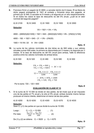 UNMSM-CENTRO PREUNIVERSITARIO Ciclo 2016-II
Semana Nº 13 (Prohibida su reproducción y venta) Pág. 33
9. Francisco firmó un pagaré de S/ 4800, a cancelar dentro de 8 meses. Él se libera de
dicho pagaré entregando S/ 1921 al contado y firmando otros dos pagarés, el
primero por S/ 840, a cancelar en 6 meses y el segundo en un año respectivamente.
Si en todos los casos la tasa de descuento es del 5% anual, ¿cuál es el valor
nominal del segundo pagaré?
A) S/ 2100 B) S/ 2400 C) S/ 1900 D) S/ 1950 E) S/ 2000
Solución:
VA = 1921 + VA1 + VA2
4800 – [4800(5)(8)/1200] = 1921 + 840 – [840(5)(6)/1200] + VN – [VN(5)(1)/100]
4800 – 160 = 1921 + 840 – 21 + VN – (VN/20)
1900 = 19 VN / 20  VN = 2000
Rpta.: E
10. La suma de los valores nominales de dos letras es de 840 soles y sus valores
actuales suman 828 soles, la primera es descontada por 2 meses y la segunda por 3
meses. Si la tasa de descuento es del 6% anual para ambas, halle la diferencia
positiva entre los valores nominales de ambas letras.
A) S/ 500 B) S/ 520 C) S/ 480 D) S/ 580 E) S/ 600
Solución:
𝑉𝑁1 + 𝑉𝑁2 = 840
𝑉𝐴1 + 𝑉𝐴2 = 828
} → 𝐷𝐶 = 12
12 =
𝑉𝑁1 × 6 × 2
1200
+
𝑉𝑁2 × 6 × 3
1200
→ 2𝑉𝑁1 + 3𝑉𝑁2 = 2400
𝑉𝑁1 = 120, 𝑉𝑁2 = 720
Por lo tanto: 720 – 120 = 600
Rpta.:E
EVALUACIÓN DE CLASE Nº 13
1. Si la suma de S/ 10 000 se divide en dos partes, de tal modo que al ser impuesto
una de las partes al 7% anual y la otra al 9% anual, ambas durante mismo tiempo
producen el mismo interés; determinar el menor de las dos partes
A) S/ 4200 B) S/ 4250 C) S/ 4300 D) S/ 4375 E) S/ 4035
Solución:
Sean C1 y C2 las partes en que se divide la suma de 10 000.
Luego : C1 + C2 = 10 000 … (1)
Por dato:
C1. 7 .t
100
=
C2. 9 .t
100
… (2)
De (1) y (2) se obtiene C1 = 5625 y C2 = 4375
Rpta.: D
 