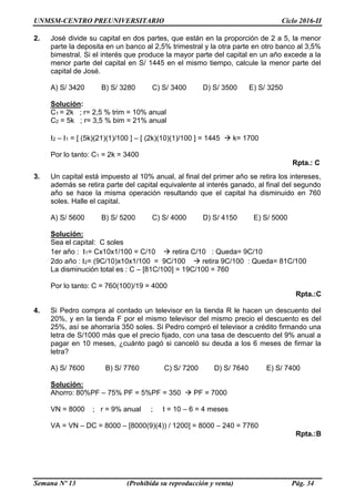UNMSM-CENTRO PREUNIVERSITARIO Ciclo 2016-II
Semana Nº 13 (Prohibida su reproducción y venta) Pág. 34
2. José divide su capital en dos partes, que están en la proporción de 2 a 5, la menor
parte la deposita en un banco al 2,5% trimestral y la otra parte en otro banco al 3,5%
bimestral. Si el interés que produce la mayor parte del capital en un año excede a la
menor parte del capital en S/ 1445 en el mismo tiempo, calcule la menor parte del
capital de José.
A) S/ 3420 B) S/ 3280 C) S/ 3400 D) S/ 3500 E) S/ 3250
Solución:
C1 = 2k ; r= 2,5 % trim = 10% anual
C2 = 5k ; r= 3,5 % bim = 21% anual
I2 – I1 = [ (5k)(21)(1)/100 ] – [ (2k)(10)(1)/100 ] = 1445  k= 1700
Por lo tanto: C1 = 2k = 3400
Rpta.: C
3. Un capital está impuesto al 10% anual, al final del primer año se retira los intereses,
además se retira parte del capital equivalente al interés ganado, al final del segundo
año se hace la misma operación resultando que el capital ha disminuido en 760
soles. Halle el capital.
A) S/ 5600 B) S/ 5200 C) S/ 4000 D) S/ 4150 E) S/ 5000
Solución:
Sea el capital: C soles
1er año : I1= Cx10x1/100 = C/10  retira C/10 : Queda= 9C/10
2do año : I2= (9C/10)x10x1/100 = 9C/100  retira 9C/100 : Queda= 81C/100
La disminución total es : C – [81C/100] = 19C/100 = 760
Por lo tanto: C = 760(100)/19 = 4000
Rpta.:C
4. Si Pedro compra al contado un televisor en la tienda R le hacen un descuento del
20%, y en la tienda F por el mismo televisor del mismo precio el descuento es del
25%, así se ahorraría 350 soles. Si Pedro compró el televisor a crédito firmando una
letra de S/1000 más que el precio fijado, con una tasa de descuento del 9% anual a
pagar en 10 meses, ¿cuánto pagó si canceló su deuda a los 6 meses de firmar la
letra?
A) S/ 7600 B) S/ 7760 C) S/ 7200 D) S/ 7640 E) S/ 7400
Solución:
Ahorro: 80%PF – 75% PF = 5%PF = 350  PF = 7000
VN = 8000 ; r = 9% anual ; t = 10 – 6 = 4 meses
VA = VN – DC = 8000 – [8000(9)(4)) / 1200] = 8000 – 240 = 7760
Rpta.:B
 