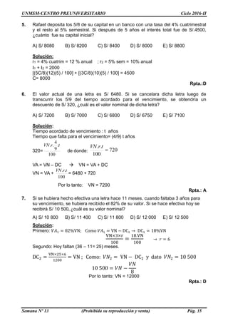 UNMSM-CENTRO PREUNIVERSITARIO Ciclo 2016-II
Semana Nº 13 (Prohibida su reproducción y venta) Pág. 35
5. Rafael deposita los 5/8 de su capital en un banco con una tasa del 4% cuatrimestral
y el resto al 5% semestral. Si después de 5 años el interés total fue de S/.4500,
¿cuánto fue su capital inicial?
A) S/ 8080 B) S/ 8200 C) S/ 8400 D) S/ 8000 E) S/ 8800
Solución:
r1 = 4% cuatrim = 12 % anual ; r2 = 5% sem = 10% anual
I1 + I2 = 2000
[(5C/8)(12)(5) / 100] + [(3C/8)(10)(5) / 100] = 4500
C= 8000
Rpta.:D
6. El valor actual de una letra es S/ 6480. Si se cancelara dicha letra luego de
transcurrir los 5/9 del tiempo acordado para el vencimiento, se obtendría un
descuento de S/ 320, ¿cuál es el valor nominal de dicha letra?
A) S/ 7200 B) S/ 7000 C) S/ 6800 D) S/ 6750 E) S/ 7100
Solución:
Tiempo acordado de vencimiento : t años
Tiempo que falta para el vencimiento= (4/9) t años
320=
100
.
9
4
.. trVN
de donde: 720
100
..

trVN
VA = VN – DC  VN = VA + DC
VN = VA +
100
.. trVN
= 6480 + 720
Por lo tanto: VN = 7200
Rpta.: A
7. Si se hubiera hecho efectiva una letra hace 11 meses, cuando faltaba 3 años para
su vencimiento, se hubiera recibido el 82% de su valor. Si se hace efectiva hoy se
recibirá S/ 10 500, ¿cuál es su valor nominal?
A) S/ 10 800 B) S/ 11 400 C) S/ 11 800 D) S/ 12 000 E) S/ 12 500
Solución:
Primero: 𝑉𝐴1 = 82%VN; Como 𝑉𝐴1 = VN − DC1 → DC1 = 18%VN
VN×3×r
100
=
18.VN
100
→ 𝑟 = 6
Segundo: Hoy faltan (36 – 11= 25) meses.
DC2 =
VN×25×6
1200
= VN ; Como: 𝑉𝑁2 = VN − DC2 y dato 𝑉𝑁2 = 10 500
10 500 = 𝑉𝑁 −
𝑉𝑁
8
Por lo tanto: VN = 12000
Rpta.: D
 