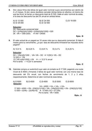 UNMSM-CENTRO PREUNIVERSITARIO Ciclo 2016-II
Semana Nº 13 (Prohibida su reproducción y venta) Pág. 36
8. Don Jesús firma dos letras de igual valor nominal cuyos vencimientos son dentro de
4 y 9 meses. Si don Jesús decidiera cancelar dichas letras en efectivo, el mismo día
que las firmó, le harían un descuento total de S/ 520. Halle el valor nominal de estas,
si la tasa de descuento fue del 2% anual en ambas letras.
A) S/ 12 000 B) S/ 24 000 C) S/ 18 000
D) S/ 28 000 E) S/ 32 000
Solución:
DC: Descuento comercial total.
DC = [(VN)(2)(4)/1200] + [(VN)(2)(9)/1200] = 520
26 . VN = 1200 (520)  VN = 24000
Rpta.: B
9. El valor actual de un pagaré es 10 veces más que su descuento comercial. Si falta 8
meses para su vencimiento, ¿a qué tasa de descuento trimestral fue impuesto dicho
pagaré?
A) 12,5 % B) 8,25 % C) 6,81 % D) 3,4 % E) 6,25 %
Solución:
DC = VN(r)(8)/1200 ; VA= VN – DC  11(DC)= VN – DC
12 (DC) = VN
12 [ VN (r)(8)/1200] = VN  r = 12,5 % anual
Por lo tanto: r = 6,25 % semestral
Rpta.: E
10. Gabriela compra un automóvil cuyo valor al contado es $ 17 500, pagando una cuota
inicial de $ 4000 y firmando 3 letras de igual valor nominal, con una misma tasa de
descuento del 5% anual, con fechas de vencimiento de 1; 2 y 3 años
respectivamente. Determine el valor nominal de esas letras.
A) $ 5000 B) $ 4500 C) $ 4000 D) $ 5500 E) $ 6000
Solución:
VA = 4000 + VA1 + VA2 + VA3
17 500 = 4000 + VN – [VN(5)(1)/100] + VN – [VN(5)(2)/100] + VN – [VN(5)(3)/100]
13 500 = 3(VN) – [3(VN)/10]  13 500 (10) = 27 (VN)
Por lo tanto: VN = 5000
Rpta.: A
 