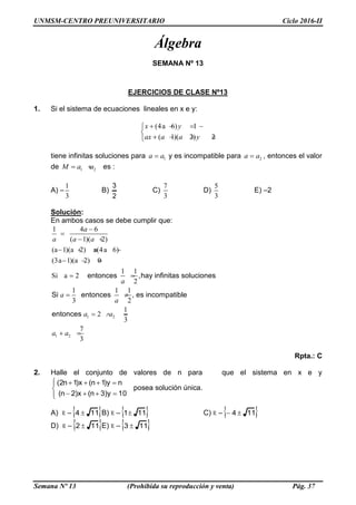 UNMSM-CENTRO PREUNIVERSITARIO Ciclo 2016-II
Semana Nº 13 (Prohibida su reproducción y venta) Pág. 37
Álgebra
SEMANA Nº 13
EJERCICIOS DE CLASE Nº13
1. Si el sistema de ecuaciones lineales en x e y:
(4a 6) 1
( 1)( 2) 2
x y
ax a a y
   

    
tiene infinitas soluciones para 1a a y es incompatible para 2a a , entonces el valor
de 1 2M a a  es :
A) –
1
3
B)
2
3
C)
7
3
D)
5
3
E) –2
Solución:
En ambos casos se debe cumplir que:
1 2
1 2
1 4 6
( 1)( 2)
(a 1)(a 2) a(4a 6)
(3a 1)(a 2) 0
1 1
Si a 2 ,
2
1 1 1
3 2
1
2
3
7
3
entonces hay infinitas soluciones
Si entonces , es incompatible
entonces
a
a a a
a
a
a
a a
a a


 
   
  
 
 
  
 
Rpta.: C
2. Halle el conjunto de valores de n para que el sistema en x e y






10y)3n(x)2n(
ny)1n(x)1n2(
posea solución única.
A) R – 114  B) R – 111 C) R – 114 
D) R – 112  E) R – 113 
 
