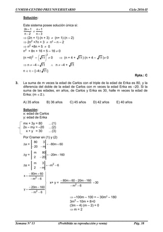 UNMSM-CENTRO PREUNIVERSITARIO Ciclo 2016-II
Semana Nº 13 (Prohibida su reproducción y venta) Pág. 38
Solución:
Este sistema posee solución única si:
3n
1n
2n
1n2





 (2n + 1) (n + 3) (n+ 1) (n – 2)
 2n2
+7n + 3 n2 – n – 2
 n2
+8n + 5 0
n2
+ 8n + 16 + 5 – 16 0
(n +4)2
–
2
11




 0  (n + 4 + 11) (n + 4 – 11)0
 n –4 – 11  n –4 + 11
n R – {–4 11}
Rpta.: C
3. La suma de m veces la edad de Carlos con el triple de la edad de Erika es 80, y la
diferencia del doble de la edad de Carlos con m veces la edad Erika es –20. Si la
suma de las edades, en años, de Carlos y Erika es 30, halle m veces la edad de
Erika; (m  ).
A) 35 años B) 36 años C) 45 años D) 42 años E) 40 años
Solución:
x: edad de Carlos
y: edad de Erika
mx + 3y = 80 …(1)
2x – my = –20 …(2)
x + y = 30 …(3)
Por Cramer en (1) y (2)
x = 60m80
m20
380


y = 160m20
202
80m


s = 6m
m2
3m 2

















6m
160m20
y
6m
60m80
x
2
2
x+ y = 30
6m
160m2060m80
2



 –100m – 100 = – 30m2 – 180
3m2
– 10m + 8=0
(3m – 4) (m – 2) = 0
 m = 2
 