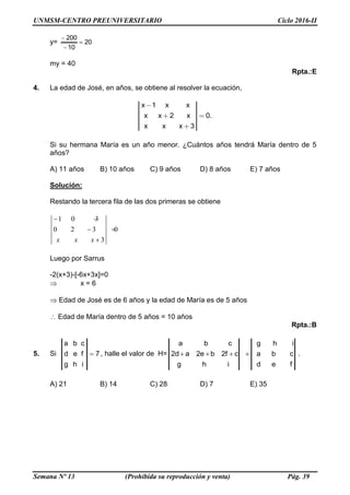 UNMSM-CENTRO PREUNIVERSITARIO Ciclo 2016-II
Semana Nº 13 (Prohibida su reproducción y venta) Pág. 39
y= 20
10
200



my = 40
Rpta.:E
4. La edad de José, en años, se obtiene al resolver la ecuación,
x 1 x x
x x 2 x 0.
x x x 3
Si su hermana María es un año menor. ¿Cuántos años tendrá María dentro de 5
años?
A) 11 años B) 10 años C) 9 años D) 8 años E) 7 años
Solución:
Restando la tercera fila de las dos primeras se obtiene
1 0 3
0 2 3 0
3x x x
 
 

Luego por Sarrus
-2(x+3)-[-6x+3x]=0
 x = 6
 Edad de José es de 6 años y la edad de María es de 5 años
Edad de María dentro de 5 años = 10 años
Rpta.:B
5. Si 7
ihg
fed
cba
 , halle el valor de H=
fed
cba
ihg
ihg
cf2be2ad2
cba
 .
A) 21 B) 14 C) 28 D) 7 E) 35
 