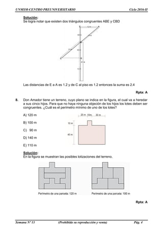 UNMSM-CENTRO PREUNIVERSITARIO Ciclo 2016-II
Semana Nº 13 (Prohibida su reproducción y venta) Pág. 4
Solución:
Se logra notar que existen dos triángulos congruentes ABE y CBD
Las distancias de E a A es 1.2 y de C al piso es 1.2 entonces la suma es 2.4
Rpta: A
8. Don Amador tiene un terreno, cuyo plano se indica en la figura, el cual va a heredar
a sus cinco hijos. Para que no haya ninguna objeción de los hijos los lotes deben ser
congruentes. ¿Cuál es el perímetro mínimo de uno de los lotes?
A) 120 m
B) 100 m
C) 90 m
D) 140 m
E) 110 m
Solución:
En la figura se muestran las posibles lotizaciones del terreno.
Rpta: A
 