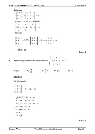 UNMSM-CENTRO PREUNIVERSITARIO Ciclo 2016-II
Semana Nº 13 (Prohibida su reproducción y venta) Pág. 40
Solución:
2 2 2 2 14
2 2 2 14
sumando la fila uno a la fila 2
a b c a b c
d e f d e f
g h i g h i
a b c
d a e b f c
g h i
 
   
También :
7
fed
cba
ihg
cba
fed
ihg
ihg
fed
cba
3231 fxffxf
  
H =14+7= 21
Rpta.:A
6. Halle el conjunto solución de la ecuación
2
1 1 1
2 4 2 4.
16 4
  a a
a
A) 5 B)
4
3
 
 
 
C)
4
,4
3
 
 
 
D) 2 E) 4
Solución:
Vandermonde:
2 2 2
1 1 1
4 2 2(4 a)(2 a)
4 2
a
a
   


2
2 2
2
4(4 a)(2 a) 4
4(4 a)(2 a) (a 4)
32 24 4 8 16
3 16 16 0
(a 4)(3a 4) 0
a 4
CS 4
a
a a a a
a a
   
   
    
  
  


Rpta.:E
 