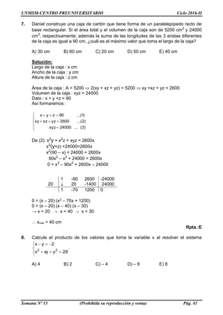 UNMSM-CENTRO PREUNIVERSITARIO Ciclo 2016-II
Semana Nº 13 (Prohibida su reproducción y venta) Pág. 41
7. Daniel construye una caja de cartón que tiene forma de un paralelepípedo recto de
base rectangular. Si el área total y el volumen de la caja son de 5200 cm2
y 24000
cm3
, respectivamente; además la suma de las longitudes de las 3 aristas diferentes
de la caja es igual a 90 cm, ¿cuál es el máximo valor que toma el largo de la caja?
A) 30 cm B) 60 cm C) 20 cm D) 50 cm E) 40 cm
Solución:
Largo de la caja : x cm
Ancho de la caja : y cm
Altura de la caja : z cm
Área de la caja : A = 5200  2(xy + xz + yz) = 5200  xy +xz + yz = 2600
Volumen de la caja : xyz = 24000
Dato : x + y +z = 90
Así formaremos :








)3(...24000xyz
)2...(2600yzxzxy
)1...(90zyx
De (2): x2
y + x2
z + xyz = 2600x
x2
(y+z) +24000=2600x
x2
(90 – x) + 24000 = 2600x
90x2
– x3
+ 24000 = 2600x
0 = x3
– 90x2
+ 2600x – 24000
0 = (x – 20) (x2 – 70x + 1200)
0 = (x – 20) (x – 40) (x – 30)
→ x = 20  x = 40  x = 30
xmáx = 40 cm
Rpta.:E
8. Calcule el producto de los valores que toma la variable x al resolver el sistema






28yxyx
2yx
22
.
A) 4 B) 2 C) – 4 D) – 8 E) 8
1 -90 2600 -24000
20  20 -1400 24000
1 -70 1200 0
 