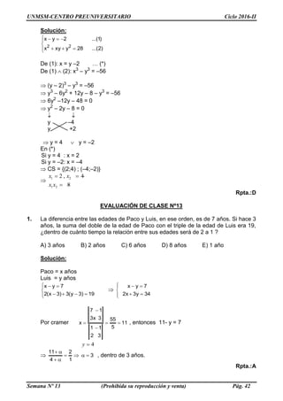 UNMSM-CENTRO PREUNIVERSITARIO Ciclo 2016-II
Semana Nº 13 (Prohibida su reproducción y venta) Pág. 42
Solución:






)2...(28yxyx
)1...(2yx
22
De (1): x = y –2 … (*)
De (1) (2): x3
– y3
= –56
 (y – 2)3
– y3
= –56
 y3
– 6y2
+ 12y – 8 – y3
= –56
 6y2
–12y – 48 = 0
 y2
– 2y – 8 = 0
 
y –4
y +2
 y = 4  y = –2
En (*)
Si y = 4 : x = 2
Si y = –2: x = –4
 CS = {(2;4) ; (–4;–2)}

1 2
1 2
2 , 4
8
x x
x x
  
 
Rpta.:D
EVALUACIÓN DE CLASE Nº13
1. La diferencia entre las edades de Paco y Luis, en ese orden, es de 7 años. Si hace 3
años, la suma del doble de la edad de Paco con el triple de la edad de Luis era 19,
¿dentro de cuánto tiempo la relación entre sus edades será de 2 a 1 ?
A) 3 años B) 2 años C) 6 años D) 8 años E) 1 año
Solución:
Paco = x años
Luis = y años






19)3y(3)3x(2
7yx







34y3x2
7yx
Por cramer 11
5
55
32
11
3x3
17
x 


 , entonces 11- y = 7
4y 
 3
1
2
4
11



, dentro de 3 años.
Rpta.:A
 