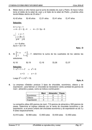 UNMSM-CENTRO PREUNIVERSITARIO Ciclo 2016-II
Semana Nº 13 (Prohibida su reproducción y venta) Pág. 43
2. Mateo tiene un año menos que la suma de edades de Juan y Pedro. Si hace 2 años
tenía el doble de la edad de Juan y el triple de la edad de Pedro. ¿Cuántos años
tendrá Mateo dentro de 33 años ?
A) 42 años B) 40 años C) 51 años D) 41 años E) 47 años
Solución:
m = j + p – 1
 m – 2 = 2j – 4  m – 2 = 3p – 6







3p2j
1pj
p=4 , j=5
m = 8 años
Así 8 + 33 = 41
Rpta.: D
3. Si 7
x11
1x1



, determine la suma de los cuadrados de los valores las
soluciones.
A) 18 B) 19 C) 16 D) 26 E) 37
Solución:
1 – x2
+ 1 = –7  x2
= 9
x = 3  x = –3
Luego 32
+ (–3)2
= 18.
Rpta.:A
4. La empresa «Deleite» produce 3 tipos de chocolate, económico, clásico y de
exportación ; para fabricar un chocolate se necesitaron cierta cantidad de gramos de
maní ; almendra y pasas, como se indica a continuación :
Maní Almendra Pasas
Económico 1 2 3
Clásico 1 3 1
Exportación 3 4 2
La compañía utiliza 400 gramos de maní, 710 gramos de almendra y 500 gramos de
pasas. Determine el ingreso obtenido por la venta de chocolate económico y de
exportación, si el precio unitario del chocolate económico y de exportación es de 3 y
8 soles respectivamente.
A) 910 soles B) 960 soles C) 850 soles D) 930 soles E) 950 soles
 