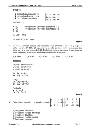 UNMSM-CENTRO PREUNIVERSITARIO Ciclo 2016-II
Semana Nº 13 (Prohibida su reproducción y venta) Pág. 44
Nº chocolates económicos = x
Nº chocolates clásicos = y
Nº chocolates exportación = z
Solución:








500z2yx3
710z4y3x2
400z3yx
Resolviendo:
x = 90 Precio unitario (chocolate económico) = 3
y = 70 Precio unitario (chocolate exportación) = 8
z = 80
I = 3(90) + 80(8)
I = 640 + 270 = 910 soles
Rpta.:A
5. Un lunes, Vanessa compra tres manzanas, siete plátanos y una pera y paga por
dicha compra S/ 2,80. El siguiente lunes, ella compra cuatro manzanas, diez
plátanos y una pera y paga S/ 3,60. Si al siguiente lunes comprara cinco manzanas,
cinco plátanos y cinco peras, ¿cuánto pagará por dicha compra?
A) 4 soles B) 6 soles C) 8 soles D) 9 soles E) 7 soles
Solución:
x= precio por manzanas
y= precio por plátanos
z= precio por peras
3x + 7y + z = 2,8
4x + 10y + z = 3,6
Luego :
9x + 21y + 3z = 8,4
8x + 20y + 2z = 7,2
Restando:
x + y + z = 1,2
5x + 5y + 5z = 6
Rpta.:B
6. Determine la naturaleza de las soluciones de
25,075,05,0
23
132
103x
2x10
3x1x







.
A) Soluciones recíprocas.
B) Soluciones reales y diferentes.
C) Soluciones opuestas.
D) Soluciones reales e iguales.
E) Soluciones no reales.
 