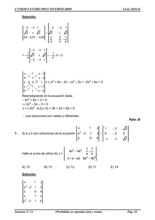 UNMSM-CENTRO PREUNIVERSITARIO Ciclo 2016-II
Semana Nº 13 (Prohibida su reproducción y venta) Pág. 45
Solución:
4
1
4
3
4
2
23
132
25,075,05,0
23
132







= – 00
4
1
132
23
132
4
1
x 



2x10
3x1x
103x
2x10
3x1x





= (–x2
+ 6x – 6) – (x2
– 9) = –2x2
+ 6x + 3
Reemplazando en la ecuación dada:
– 2x2
+ 6x + 3 = 0
 2x2
– 6x – 3 = 0
= (–6)2
–4.2.(–3) = 36 + 24 = 60 > 0
Las soluciones son reales y diferentes.
Rpta.:B
7. Si a y b son soluciones de la ecuación
211
020
231
402
312x
x1x
2



 .
halle la suma de cifras de J =
33
22
b8a8abba
b
7
a
7
b4a4


,
A) 10 B) 13 C) 12 D) 11 E) 14
Solución:
312x
x1x
402
312x
x1x
2
2


 