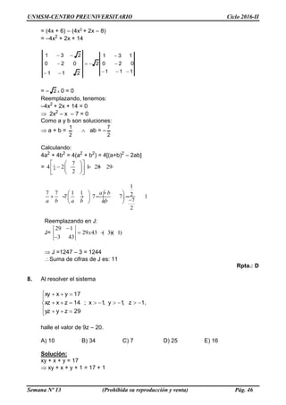 UNMSM-CENTRO PREUNIVERSITARIO Ciclo 2016-II
Semana Nº 13 (Prohibida su reproducción y venta) Pág. 46
= (4x + 6) – (4x2 + 2x – 8)
= –4x2
+ 2x + 14
111
020
131
2
211
020
231







= – 2 x 0 = 0
Reemplazando, tenemos:
–4x2
+ 2x + 14 = 0
 2x2
– x – 7 = 0
Como a y b son soluciones:
 a + b =
2
1
 ab = –
2
7
Calculando:
4a2
+ 4b2
= 4(a2
+ b2
) = 4[(a+b)2
– 2ab]
= 1
4
7
4 2 1 28 29
2
  
      
  
1
7 7 1 1 27 7 7 1
7
2
   
            
x
a b
a b a b ab
Reemplazando en J:
J=
29 1
29 43 ( 3)( 1)
3 43
x

   

 J =1247 – 3 = 1244
Suma de cifras de J es: 11
Rpta.: D
8. Al resolver el sistema








29zyyz
1z,1y,1x;14zxxz
17yxxy
,
halle el valor de 9z – 20.
A) 10 B) 34 C) 7 D) 25 E) 16
Solución:
xy + x + y = 17
 xy + x + y + 1 = 17 + 1
 