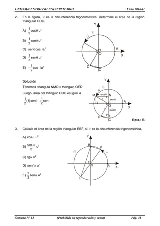 UNMSM-CENTRO PREUNIVERSITARIO Ciclo 2016-II
Semana Nº 13 (Prohibida su reproducción y venta) Pág. 48
2. En la figura, C es la circunferencia trigonométrica. Determine el área de la región
triangular ODC.
A) 21
cos u
2

B) 21
sen u
2

C) 2
sen cos u 
D) 21
sen u
3

E) 21
cos u
2
 
Solución
Tenemos triangulo NMO triangulo OED
Luego, área del triángulo ODC es igual a

1 1
1 sen sen
2 2
  
Rpta.: B
3. Calcule el área de la región triangular EBF, si C es la circunferencia trigonométrica.
A) 2
cos u
B) 2cos
u
2

C) 2
tg u
D) 2 2
sen u
E) 22
sen u
3

 