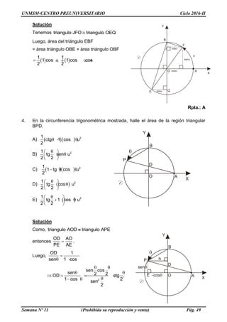 UNMSM-CENTRO PREUNIVERSITARIO Ciclo 2016-II
Semana Nº 13 (Prohibida su reproducción y venta) Pág. 49
Solución
Tenemos triangulo JFO triangulo OEQ
Luego, área del triángulo EBF
= área triángulo OBE + área triángulo OBF
 
1 1
1 cos 1 cos cos
2 2
     
Rpta.: A
4. En la circunferencia trigonométrica mostrada, halle el área de la región triangular
BPD.
A)    21
ctg 1 cos u
2
  
B) 21
tg sen u
2 2
 
 
 
C)    21
1 tg cos u
2
  
D)   21
tg cos u
2 2
 
 
 
E)   21
tg 1 cos u
2 2
 
  
 
Solución
Como, triangulo AOD triangulo APE
entonces
OD AO
PE AE
 .
Luego,
OD 1
sen 1 cos

  
2
sen cos
sen 2 2OD ctg ,
1 cos 2sen
2
 
 
   
 
 