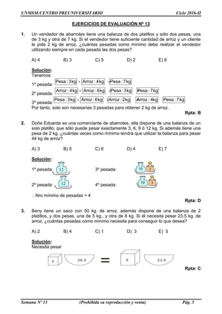 UNMSM-CENTRO PREUNIVERSITARIO Ciclo 2016-II
Semana Nº 13 (Prohibida su reproducción y venta) Pág. 5
EJERCICIOS DE EVALUACIÓN Nº 13
1. Un vendedor de abarrotes tiene una balanza de dos platillos y sólo dos pesas, una
de 3 kg y otra de 7 kg. Si el vendedor tiene suficiente cantidad de arroz y un cliente
le pide 2 kg de arroz, ¿cuántas pesadas como mínimo debe realizar el vendedor
utilizando siempre en cada pesada las dos pesas?
A) 4 B) 3 C) 5 D) 2 E) 6
Solución:
Tenemos:
1º pesada:
 Pesa : 3kg Arroz : 4kg Pesa : 7kg
2º pesada:
  Arroz : 4kg Arroz : 6kg Pesa : 3kg Pesa : 7kg
3º pesada:
   Pesa : 3kg Arroz : 6kg Arroz : 2kg Arroz : 4kg Pesa : 7kg
Por tanto, solo son necesarias 3 pesadas para obtener 2 kg de arroz.
Rpta: B
2. Doña Eduarda es una comerciante de abarrotes, ella dispone de una balanza de un
solo platillo, que sólo puede pesar exactamente 3, 6, 9 ó 12 kg. Si además tiene una
pesa de 2 kg, ¿cuántas veces como mínimo tendrá que utilizar la balanza para pesar
44 kg de arroz?
A) 3 B) 5 C) 6 D) 4 E) 7
Solución:
1º pesada: 3º pesada:
2º pesada: 4º pesada:
Nro mínimo de pesadas = 4
Rpta: D
3. Beny tiene un saco con 50 kg. de arroz, además dispone de una balanza de 2
platillos, y dos pesas, una de 5 kg., y otra de 8 kg. Si él necesita pesar 23.5 kg. de
arroz, ¿cuántas pesadas como mínimo necesita para conseguir lo que desea?
A) 2 B) 4 C) 1 D) 3 E) 5
Solución:
Necesita pesar
5 826.5 23.5
= Rpta: C
12 10 2
12 10 2
 