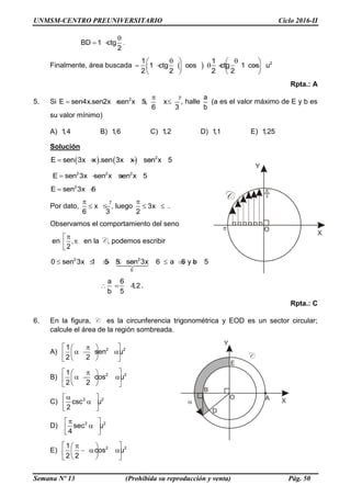 UNMSM-CENTRO PREUNIVERSITARIO Ciclo 2016-II
Semana Nº 13 (Prohibida su reproducción y venta) Pág. 50
BD 1 ctg
2

  .
Finalmente, área buscada   21 1
1 ctg cos ctg 1 cos u
2 2 2 2
    
         
   
Rpta.: A
5. Si 2
E sen4x.sen2x sen x 5, x
6 3
 
    , halle
a
b
(a es el valor máximo de E y b es
su valor mínimo)
A) 1,4 B) 1,6 C) 1,2 D) 1,1 E) 1,25
Solución
    2
E sen 3x x .sen 3x x sen x 5    
2 2 2
E sen 3x sen x sen x 5   
2
E sen 3x 5 
Por dato, x
6 3
 
  , luego 3x
2

  .
Observamos el comportamiento del seno
en ,
2
 
 
 
en la C, podemos escribir
2 2
E
0 sen 3x 1 5 5 sen 3x 6 a 6 y b 5        
a 6
1,2
b 5
   .
Rpta.: C
6. En la figura, C es la circunferencia trigonométrica y EOD es un sector circular;
calcule el área de la región sombreada.
A) 2 21
sen u
2 2
  
    
  
B) 2 21
cos u
2 2
  
    
  
C) 2 2
csc u
2
 
 
 
D) 2 2
sec u
4
 
 
 
E) 2 21
cos u
2 2
  
    
  
 