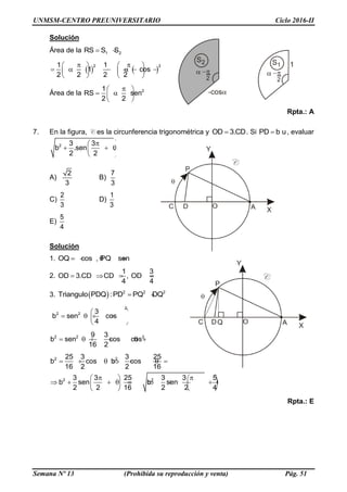UNMSM-CENTRO PREUNIVERSITARIO Ciclo 2016-II
Semana Nº 13 (Prohibida su reproducción y venta) Pág. 51
Solución
Área de la 1 2RS S S 
  
2 21 1
1 cos
2 2 2 2
    
          
   
Área de la 21
RS sen
2 2
 
    
 
Rpta.: A
7. En la figura, C es la circunferencia trigonométrica y OD 3.CD . Si PD b u , evaluar
2 3 3
b .sen .
2 2
 
   
 
A)
2
3
B)
7
3
C)
2
3
D)
1
3
E)
5
4
Solución
1. OQ cos , PQ sen    
2.
1 3
OD 3.CD CD , OD
4 4
   
3.   2 2 2
Triangulo PDQ :PD PQ DQ 
2
2 2 3
b sen cos
4
 
     
 
2 2 29 3
b sen cos cos
16 2
      
2 2
2 2
25 3 3 25
b cos b cos
16 2 2 16
3 3 25 3 3 5
b sen b sen
2 2 16 2 2 4
      
    
            
   
Rpta.: E
 