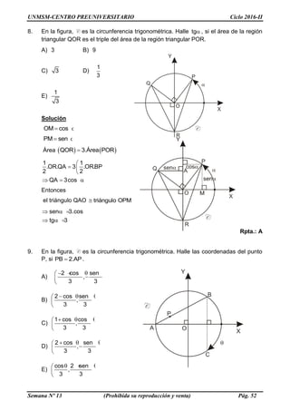 UNMSM-CENTRO PREUNIVERSITARIO Ciclo 2016-II
Semana Nº 13 (Prohibida su reproducción y venta) Pág. 52
8. En la figura, C es la circunferencia trigonométrica. Halle tg, si el área de la región
triangular QOR es el triple del área de la región triangular POR.
A) 3 B) 9
C) 3 D)
1
3
E)
1
3
Solución
OM cos 
PM sen 
Área    QOR 3.Área POR
1 1
.OR.QA 3 .OR.BP
2 2
QA 3cos
 
  
 
  
Entonces
el triángulo QAO triángulo OPM
sen 3.cos
tg 3
   
  
Rpta.: A
9. En la figura, C es la circunferencia trigonométrica. Halle las coordenadas del punto
P, si PB 2.AP .
A)
2 cos sen
,
3 3
    
 
 
B)
2 cos sen
,
3 3
   
 
 
C)
1 cos cos
,
3 3
   
 
 
D)
2 cos sen
,
3 3
   
 
 
E)
cos 2 sen
,
3 3
   
 
 
 